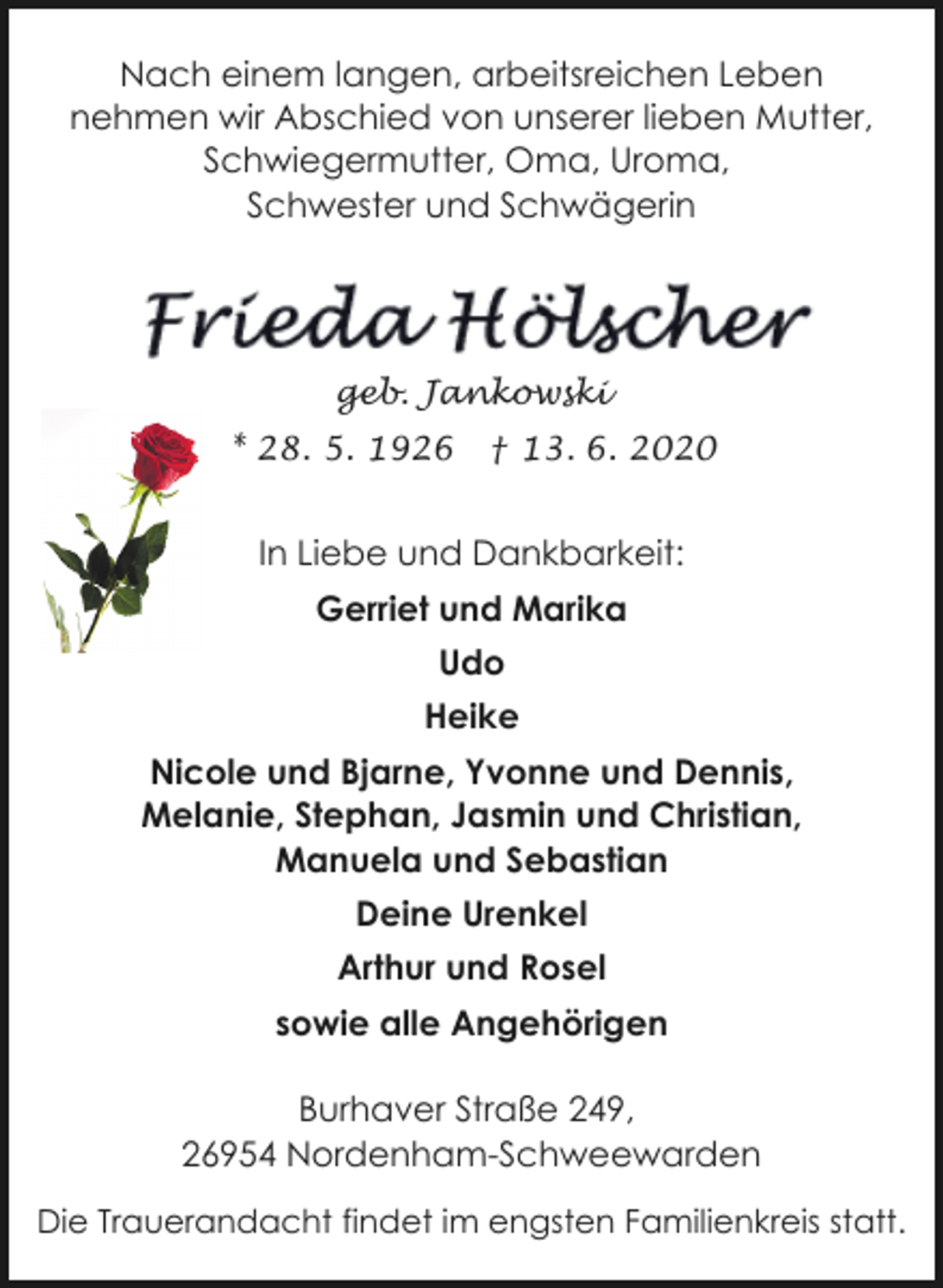 <p>Nach einem langen, arbeitsreichen Leben<br />nehmen wir Abschied von unserer lieben Mutter,<br />Schwiegermutter, Oma, Uroma,<br />Schwester und Schwägerin</p><p>geb. Jankowski<br />* 28. 5. 1926</p><p>† 13. 6. 2020</p><p>In Liebe und Dankbarkeit:<br />Gerriet und Marika<br />Udo<br />Heike<br />Nicole und Bjarne, Yvonne und Dennis,<br />Melanie, Stephan, Jasmin und Christian,<br />Manuela und Sebastian<br />Deine Urenkel<br />Arthur und Rosel<br />sowie alle Angehörigen<br />Burhaver Straße 249,<br />26954 Nordenham-Schweewarden<br />Die Trauerandacht findet im engsten Familienkreis statt.</p>