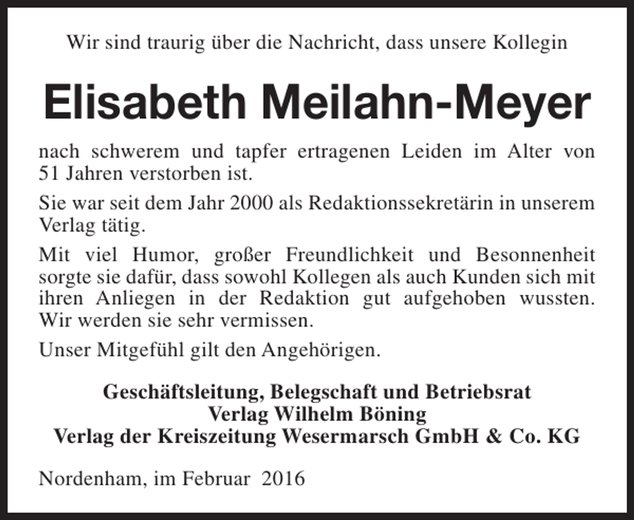 <p>Wir sind traurig über die Nachricht, dass unsere Kollegin</p><p>Elisabeth Meilahn-Meyer<br />nach schwerem und tapfer ertragenen Leiden im Alter von<br />51 Jahren verstorben ist.<br />Sie war seit dem Jahr 2000 als Redaktionssekretärin in unserem<br />Verlag tätig.<br />Mit viel Humor, großer Freundlichkeit und Besonnenheit<br />sorgte sie dafür, dass sowohl Kollegen als auch Kunden sich mit<br />ihren Anliegen in der Redaktion gut aufgehoben wussten.<br />Wir werden sie sehr vermissen.<br />Unser Mitgefühl gilt den Angehörigen.<br />Geschäftsleitung, Belegschaft und Betriebsrat<br />Verlag Wilhelm Böning<br />Verlag der Kreiszeitung Wesermarsch GmbH &amp; Co. KG<br />Nordenham, im Februar 2016</p>