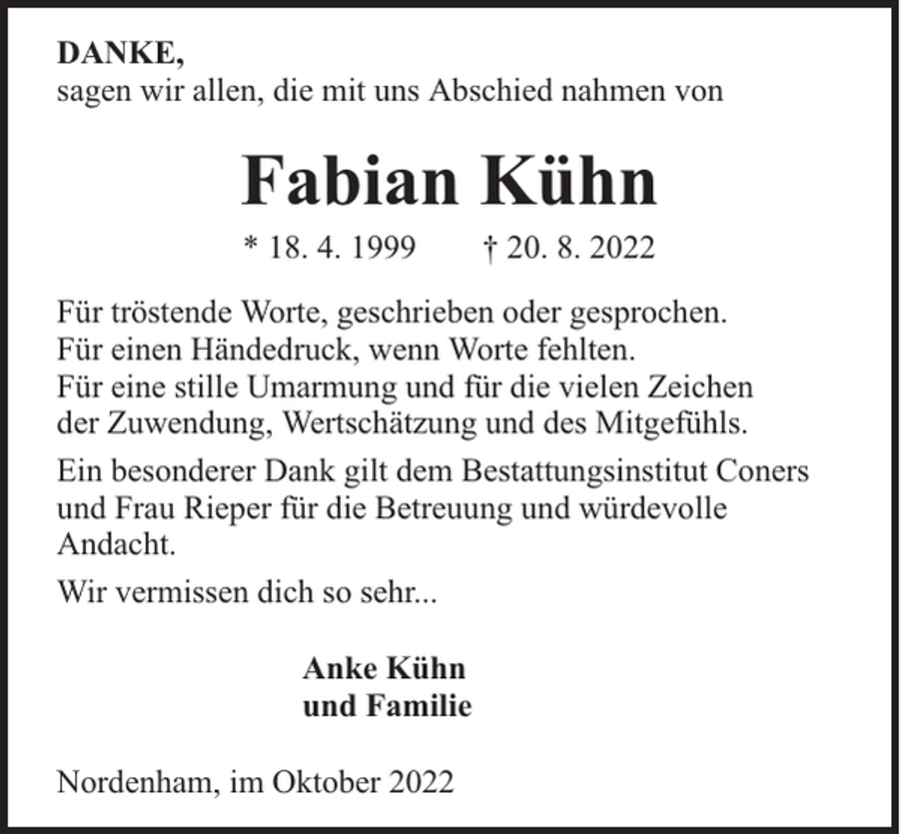 <p>DANKE,<br />sagen wir allen, die mit uns Abschied nahmen von</p><p>Fabian Kühn<br />* 18. 4. 1999</p><p>† 20. 8. 2022</p><p>Für tröstende Worte, geschrieben oder gesprochen.<br />Für einen Händedruck, wenn Worte fehlten.<br />Für eine stille Umarmung und für die vielen Zeichen<br />der Zuwendung, Wertschätzung und des Mitgefühls.<br />Ein besonderer Dank gilt dem Bestattungsinstitut Coners<br />und Frau Rieper für die Betreuung und würdevolle<br />Andacht.<br />Wir vermissen dich so sehr...<br />Anke Kühn<br />und Familie<br />Nordenham, im Oktober 2022</p>