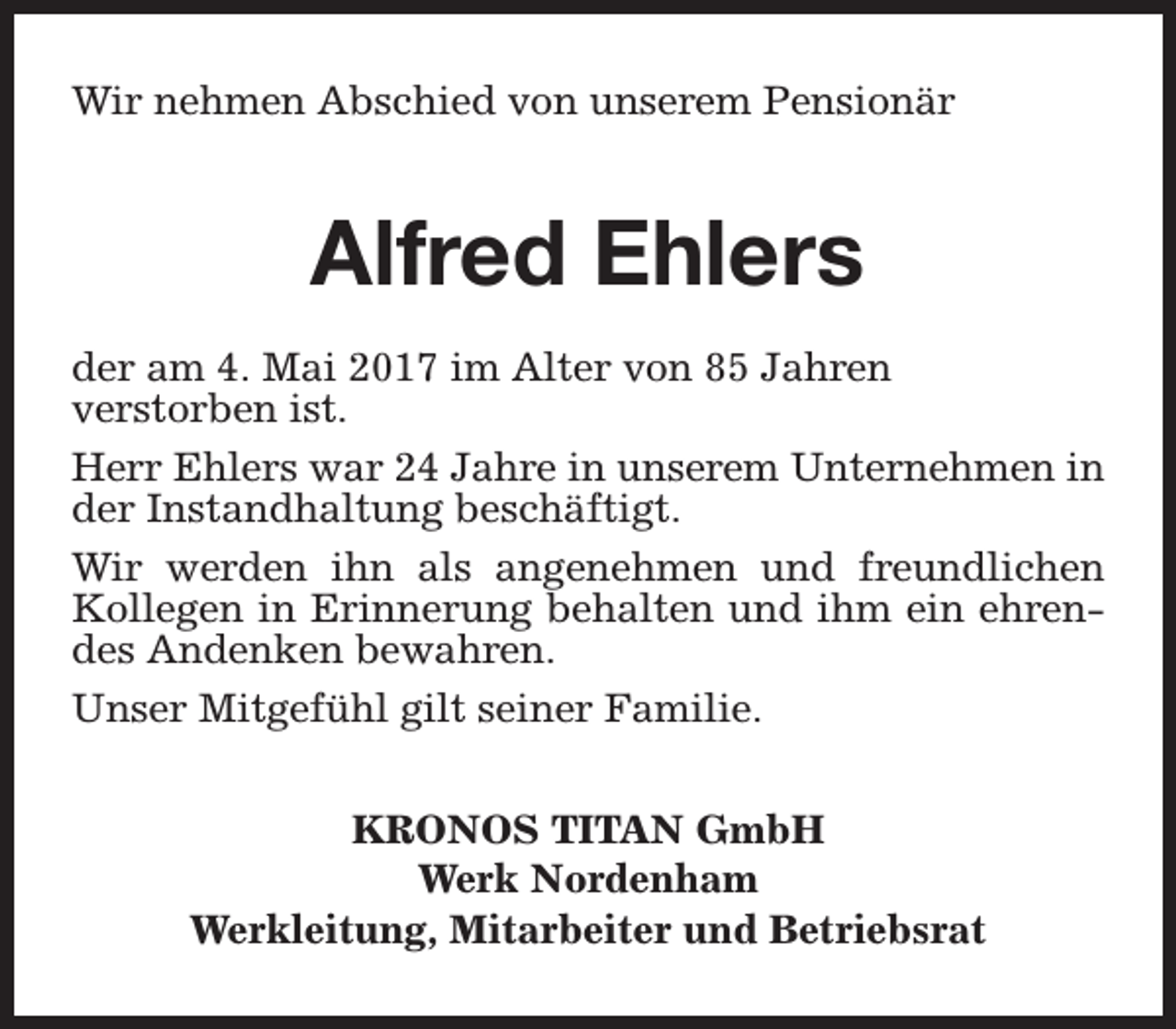 <p>Wir nehmen Abschied von unserem Pensionär</p><p>Alfred Ehlers<br />der am 4. Mai 2017 im Alter von 85 Jahren<br />verstorben ist.<br />Herr Ehlers war 24 Jahre in unserem Unternehmen in<br />der Instandhaltung beschäftigt.<br />Wir werden ihn als angenehmen und freundlichen<br />Kollegen in Erinnerung behalten und ihm ein ehrendes Andenken bewahren.<br />Unser Mitgefühl gilt seiner Familie.<br />KRONOS TITAN GmbH<br />Werk Nordenham<br />Werkleitung, Mitarbeiter und Betriebsrat</p>