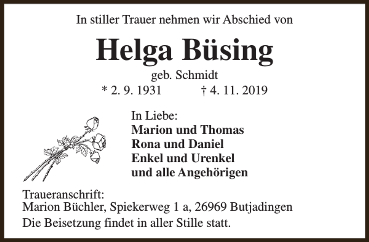 <p>In stiller Trauer nehmen wir Abschied von</p><p>Helga Büsing<br />geb. Schmidt<br />* 2. 9. 1931<br />† 4. 11. 2019<br />In Liebe:<br />Marion und Thomas<br />Rona und Daniel<br />Enkel und Urenkel<br />und alle Angehörigen<br />Traueranschrift:<br />Marion Büchler, Spiekerweg 1 a, 26969 Butjadingen<br />Die Beisetzung findet in aller Stille statt.</p>