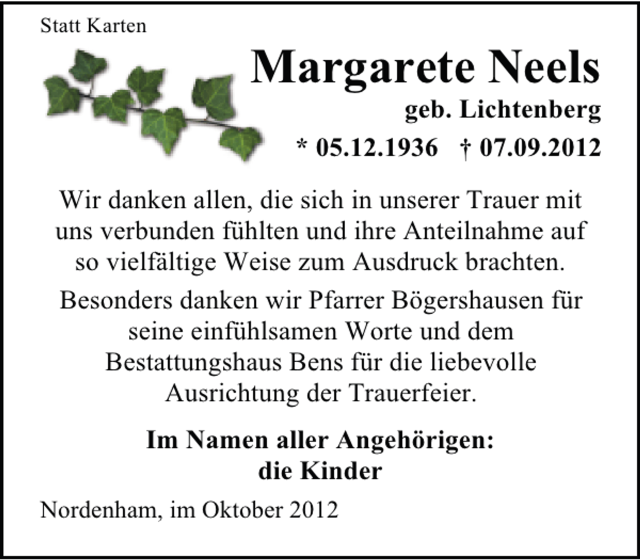 <p>Statt Karten</p><p>Margarete Neels</p><p>geb. Lichtenberg<br />* 05.12.1936 † 07.09.2012</p><p>Wir danken allen, die sich in unserer Trauer mit<br />uns verbunden fühlten und ihre Anteilnahme auf<br />so vielfältige Weise zum Ausdruck brachten.<br />Besonders danken wir Pfarrer Bögershausen für<br />seine einfühlsamen Worte und dem<br />Bestattungshaus Bens für die liebevolle<br />Ausrichtung der Trauerfeier.<br />Im Namen aller Angehörigen:<br />die Kinder<br />Nordenham, im Oktober 2012</p>