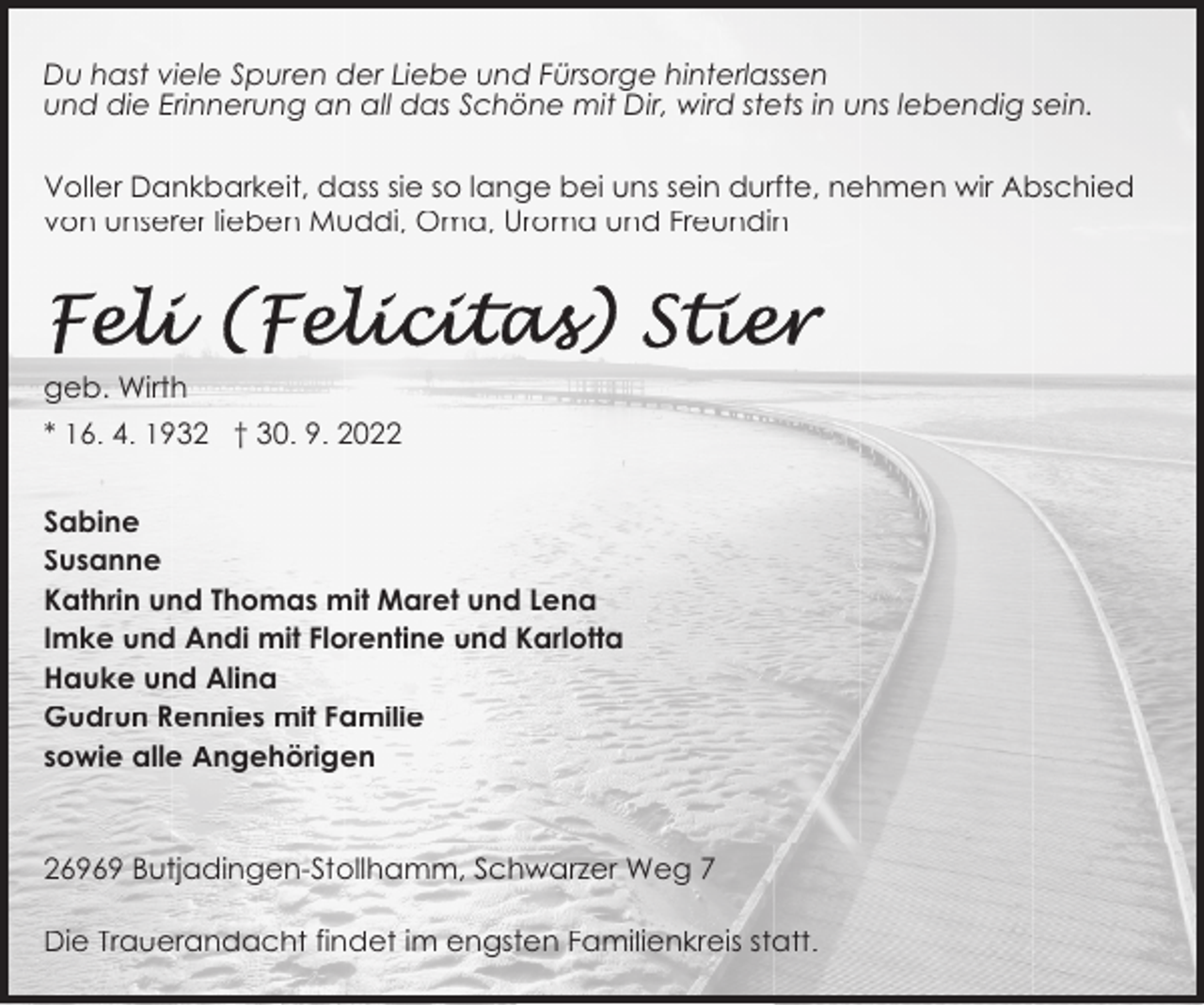 <p>Du hast viele Spuren der Liebe und Fürsorge hinterlassen<br />und die Erinnerung an all das Schöne mit Dir, wird stets in uns lebendig sein.<br />Voller Dankbarkeit, dass sie so lange bei uns sein durfte, nehmen wir Abschied<br />von unserer lieben Muddi, Oma, Uroma und Freundin</p><p>geb. Wirth<br />* 16. 4. 1932 † 30. 9. 2022<br />Sabine<br />Susanne<br />Kathrin und Thomas mit Maret und Lena<br />Imke und Andi mit Florentine und Karlotta<br />Hauke und Alina<br />Gudrun Rennies mit Familie<br />sowie alle Angehörigen</p><p>26969 Butjadingen-Stollhamm, Schwarzer Weg 7<br />Die Trauerandacht findet im engsten Familienkreis statt.</p>