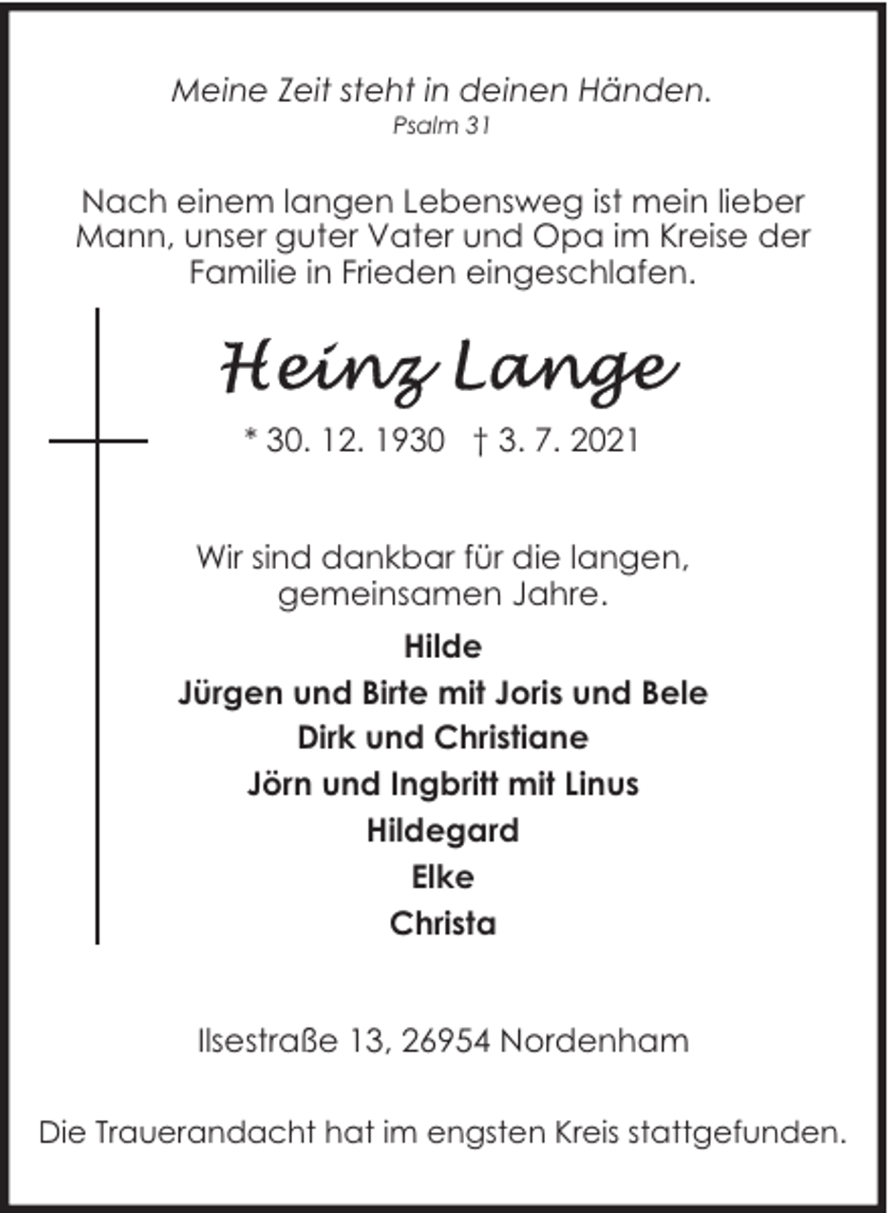 <p>Meine Zeit steht in deinen Händen.<br />Psalm 31</p>
<p>Nach einem langen Lebensweg ist mein lieber<br />Mann, unser guter Vater und Opa im Kreise der<br />Familie in Frieden eingeschlafen.</p>
<p>* 30. 12. 1930 † 3. 7. 2021<br />Wir sind dankbar für die langen,<br />gemeinsamen Jahre.<br />Hilde<br />Jürgen und Birte mit Joris und Bele<br />Dirk und Christiane<br />Jörn und Ingbritt mit Linus<br />Hildegard<br />Elke<br />Christa<br />Ilsestraße 13, 26954 Nordenham<br />Die Trauerandacht hat im engsten Kreis stattgefunden.</p>
