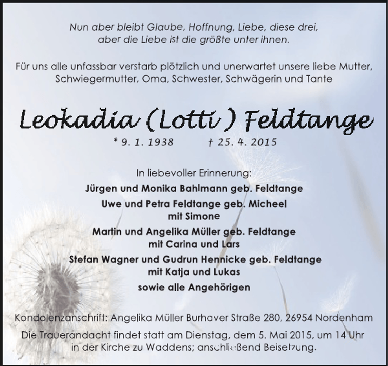 <p>Nun aber bleibt Glaube, Hoffnung, Liebe, diese drei,<br />aber die Liebe ist die größte unter ihnen.<br />ö<br />Für uns alle unfassbar verstarb plötzlich und unerwartet unsere liebe Mutter,<br />rw<br />Schwiegermutter, Oma, Schwester, Schwägerin und Tante<br />e</p><p>* 9. 1. 1938</p><p>† 25. 4. 2015</p><p>In liebevoller Erinnerung:<br />n<br />Jürgen und Monika Bahlmann geb. Feldtange<br />a<br />Uwe und Petra Feldtange geb. Micheel<br />mit Simone<br />Martin und Angelika Müller geb. Feldtange<br />e<br />mit Carina und Lars<br />d<br />Stefan Wagner und Gudrun Hennicke geb. Feldtange<br />mit Katja und Lukas<br />sowie alle Angehörigen<br />Kondolenzanschrift: Angelika Müller Burhaver Straße 280, 26954 Nordenham<br />v<br />Die Trauerandacht findet statt am Dienstag, dem 5. Mai 2015, um 14 Uhr<br />in der Kirche zu Waddens; anschließend Beisetzung.<br />c</p>