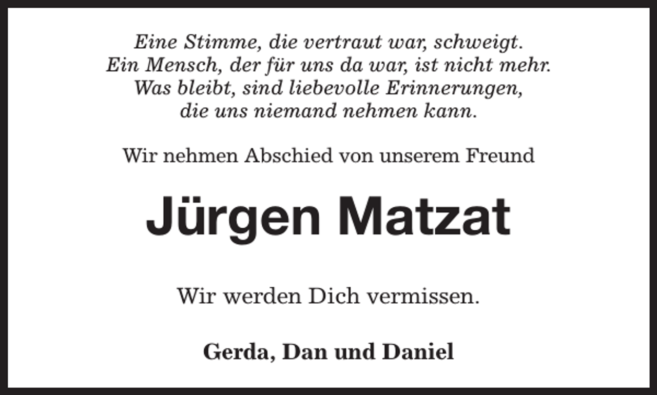 <p>Eine Stimme, die vertraut war, schweigt.<br />Ein Mensch, der für uns da war, ist nicht mehr.<br />Was bleibt, sind liebevolle Erinnerungen,<br />die uns niemand nehmen kann.<br />Wir nehmen Abschied von unserem Freund</p><p>Jürgen Matzat<br />Wir werden Dich vermissen.<br />Gerda, Dan und Daniel</p>
