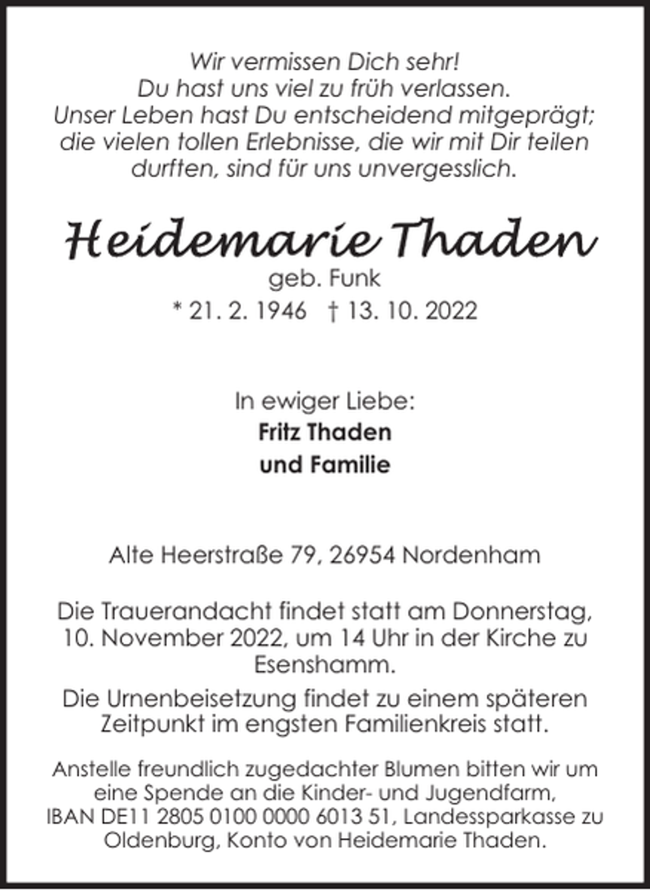 <p>Wir vermissen Dich sehr!<br />Du hast uns viel zu früh verlassen.<br />Unser Leben hast Du entscheidend mitgeprägt;<br />die vielen tollen Erlebnisse, die wir mit Dir teilen<br />durften, sind für uns unvergesslich.</p><p>geb. Funk<br />* 21. 2. 1946 † 13. 10. 2022<br />In ewiger Liebe:<br />Fritz Thaden<br />und Familie<br />Alte Heerstraße 79, 26954 Nordenham<br />Die Trauerandacht findet statt am Donnerstag,<br />10. November 2022, um 14 Uhr in der Kirche zu<br />Esenshamm.<br />Die Urnenbeisetzung findet zu einem späteren<br />Zeitpunkt im engsten Familienkreis statt.<br />Anstelle freundlich zugedachter Blumen bitten wir um<br />eine Spende an die Kinder- und Jugendfarm,<br />IBAN DE11 2805 0100 6013 51, Landessparkasse zu<br />Oldenburg, Konto von Heidemarie Thaden.</p>