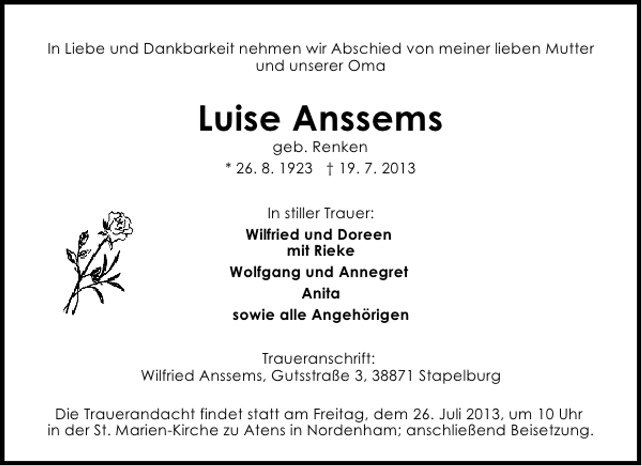 <p>In Liebe und Dankbarkeit nehmen wir Abschied von meiner lieben Mutter<br />und unserer Oma</p><p>Luise Anssems<br />geb. Renken<br />* 26. 8. 1923 † 19. 7. 2013<br />In stiller Trauer:<br />Wilfried und Doreen<br />mit Rieke<br />Wolfgang und Annegret<br />Anita<br />sowie alle Angehörigen<br />Traueranschrift:<br />Wilfried Anssems, Gutsstraße 3, 38871 Stapelburg<br />Die Trauerandacht findet statt am Freitag, dem 26. Juli 2013, um 10 Uhr<br />in der St. Marien-Kirche zu Atens in Nordenham; anschließend Beisetzung.</p>