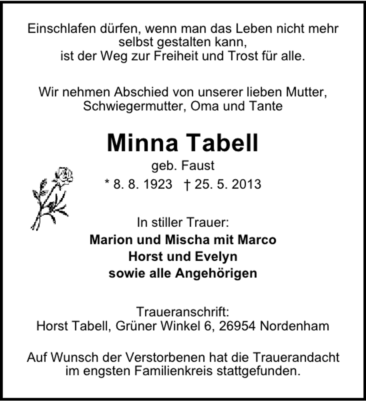 <p>Einschlafen dürfen, wenn man das Leben nicht mehr<br />selbst gestalten kann,<br />ist der Weg zur Freiheit und Trost für alle.<br />Wir nehmen Abschied von unserer lieben Mutter,<br />Schwiegermutter, Oma und Tante</p><p>Minna Tabell</p><p>geb. Faust<br />* 8. 8. 1923 † 25. 5. 2013<br />In stiller Trauer:<br />Marion und Mischa mit Marco<br />Horst und Evelyn<br />sowie alle Angehörigen<br />Traueranschrift:<br />Horst Tabell, Grüner Winkel 6, 26954 Nordenham<br />Auf Wunsch der Verstorbenen hat die Trauerandacht<br />im engsten Familienkreis stattgefunden.</p>