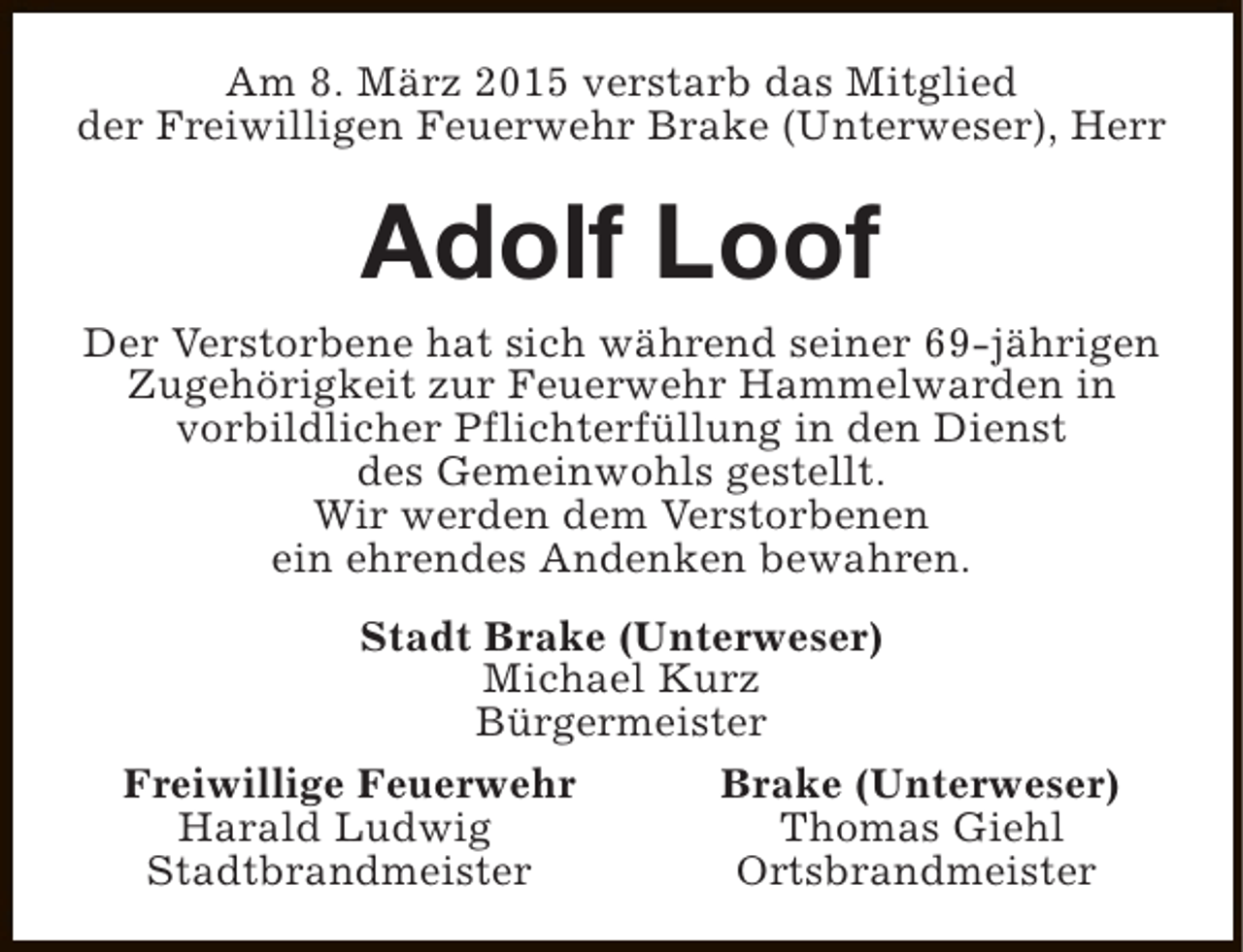 <p>Am 8. März 2015 verstarb das Mitglied<br />der Freiwilligen Feuerwehr Brake (Unterweser), Herr</p><p>Adolf Loof</p><p>Der Verstorbene hat sich während seiner 69-jährigen<br />Zugehörigkeit zur Feuerwehr Hammelwarden in<br />vorbildlicher Pflichterfüllung in den Dienst<br />des Gemeinwohls gestellt.<br />Wir werden dem Verstorbenen<br />ein ehrendes Andenken bewahren.<br />Stadt Brake (Unterweser)<br />Michael Kurz<br />Bürgermeister<br />Freiwillige Feuerwehr<br />Brake (Unterweser)<br />Harald Ludwig<br />Thomas Giehl<br />Stadtbrandmeister<br />Ortsbrandmeister</p>