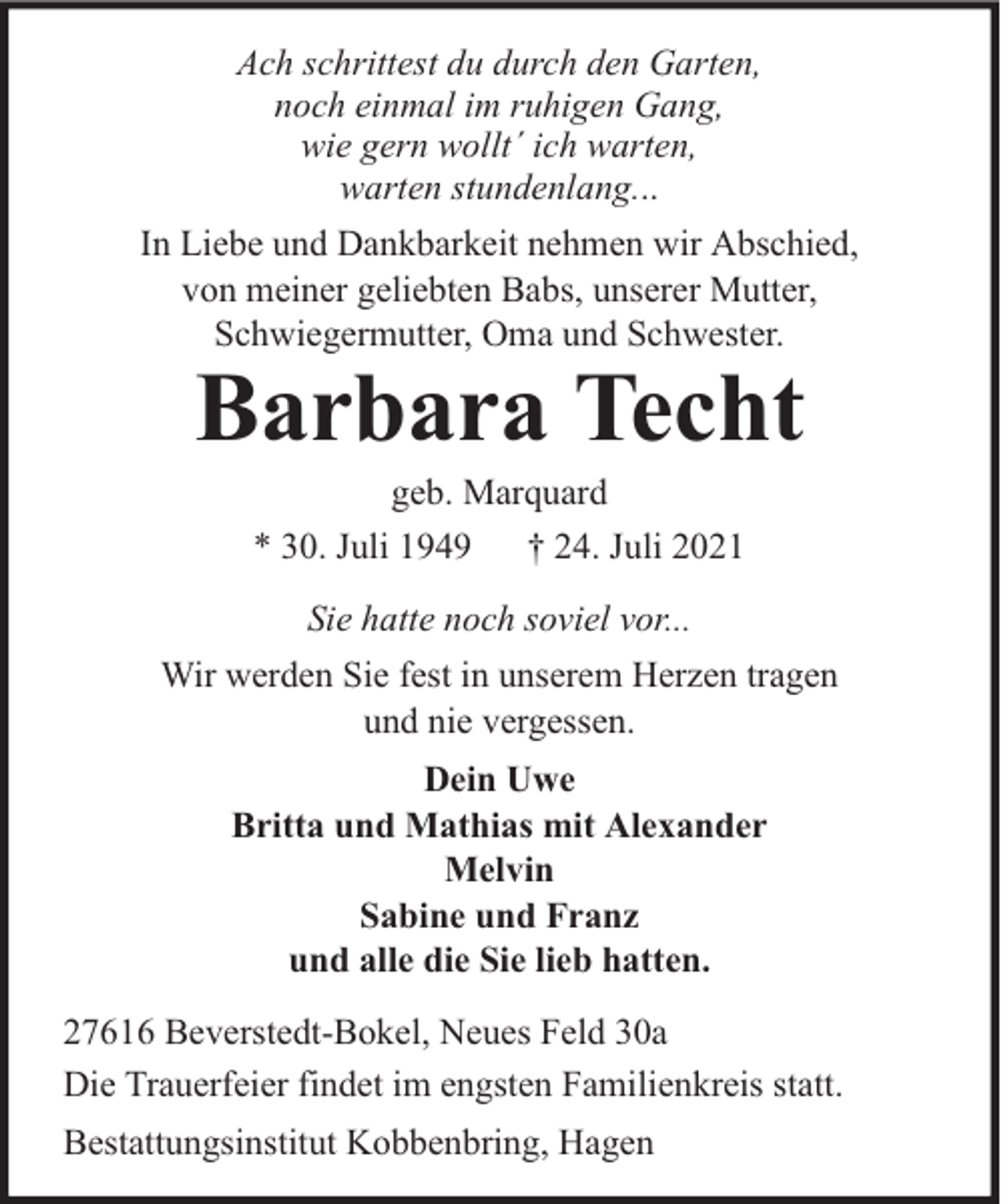 <p>Ach schrittest du durch den Garten,<br />noch einmal im ruhigen Gang,<br />wie gern wollt´ ich warten,<br />warten stundenlang...<br />In Liebe und Dankbarkeit nehmen wir Abschied,<br />von meiner geliebten Babs, unserer Mutter,<br />Schwiegermutter, Oma und Schwester.</p><p>Barbara Techt<br />geb. Marquard<br />* 30. Juli 1949 † 24. Juli 2021<br />Sie hatte noch soviel vor...</p><p>Wir werden Sie fest in unserem Herzen tragen<br />und nie vergessen.<br />Dein Uwe<br />Britta und Mathias mit Alexander<br />Melvin<br />Sabine und Franz<br />und alle die Sie lieb hatten.<br />27616 Beverstedt-Bokel, Neues Feld 30a<br />Die Trauerfeier findet im engsten Familienkreis statt.<br />Bestattungsinstitut Kobbenbring, Hagen</p>