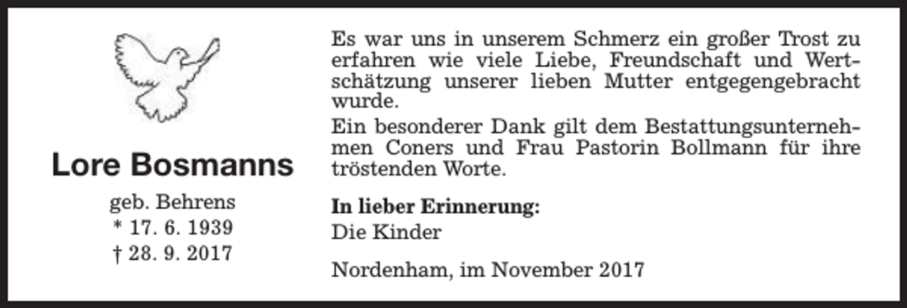 <p>Lore Bosmanns<br />geb. Behrens<br />* 17. 6. 1939<br />† 28. 9. 2017</p><p>Es war uns in unserem Schmerz ein großer Trost zu<br />erfahren wie viele Liebe, Freundschaft und Wertschätzung unserer lieben Mutter entgegengebracht<br />wurde.<br />Ein besonderer Dank gilt dem Bestattungsunternehmen Coners und Frau Pastorin Bollmann für ihre<br />tröstenden Worte.<br />In lieber Erinnerung:<br />Die Kinder<br />Nordenham, im November 2017</p>