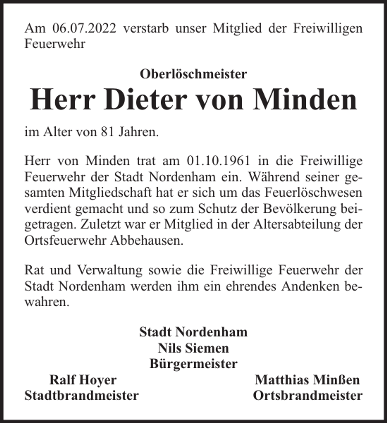 <p>Am 06.07.2022 verstarb unser Mitglied der Freiwilligen<br />Feuerwehr<br />Oberlöschmeister</p><p>Herr Dieter von Minden<br />im Alter von 81 Jahren.<br />Herr von Minden trat am 01.10.1961 in die Freiwillige<br />Feuerwehr der Stadt Nordenham ein. Während seiner gesamten Mitgliedschaft hat er sich um das Feuerlöschwesen<br />verdient gemacht und so zum Schutz der Bevölkerung beigetragen. Zuletzt war er Mitglied in der Altersabteilung der<br />Ortsfeuerwehr Abbehausen.<br />Rat und Verwaltung sowie die Freiwillige Feuerwehr der<br />Stadt Nordenham werden ihm ein ehrendes Andenken bewahren.</p><p>Ralf Hoyer<br />Stadtbrandmeister</p><p>Stadt Nordenham<br />Nils Siemen<br />Bürgermeister</p><p>Matthias Minßen<br />Ortsbrandmeister</p>