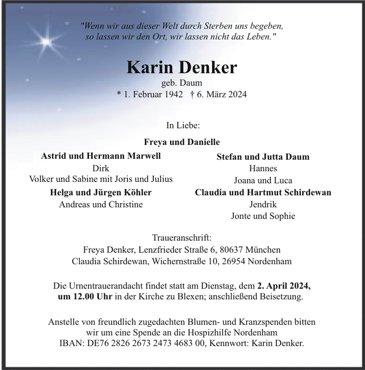 <p>"Wenn wir aus dieser Welt durch Sterben uns begeben,<br />so lassen wir den Ort, wir lassen nicht das Leben."</p><p>Karin Denker</p><p>geb. Daum<br />* 1. Februar 1942 † 6. März 2024<br />In Liebe:<br />Freya und Danielle<br />Astrid und Hermann Marwell<br />Stefan und Jutta Daum<br />Dirk<br />Hannes<br />Volker und Sabine mit Joris und Julius<br />Joana und Luca<br />Claudia und Hartmut Schirdewan<br />Helga und Jürgen Köhler<br />Jendrik<br />Andreas und Christine<br />Jonte und Sophie<br />Traueranschrift:<br />Freya Denker, Lenzfrieder Straße 6, 80637 München<br />Claudia Schirdewan, Wichernstraße 10, 26954 Nordenham<br />Die Urnentrauerandacht findet statt am Dienstag, dem 2. April 2024,<br />um 12.00 Uhr in der Kirche zu Blexen; anschließend Beisetzung.<br />Anstelle von freundlich zugedachten Blumen- und Kranzspenden bitten<br />wir um eine Spende an die Hospizhilfe Nordenham<br />IBAN: DE76 2873 2473 4683 00, Kennwort: Karin Denker.</p>