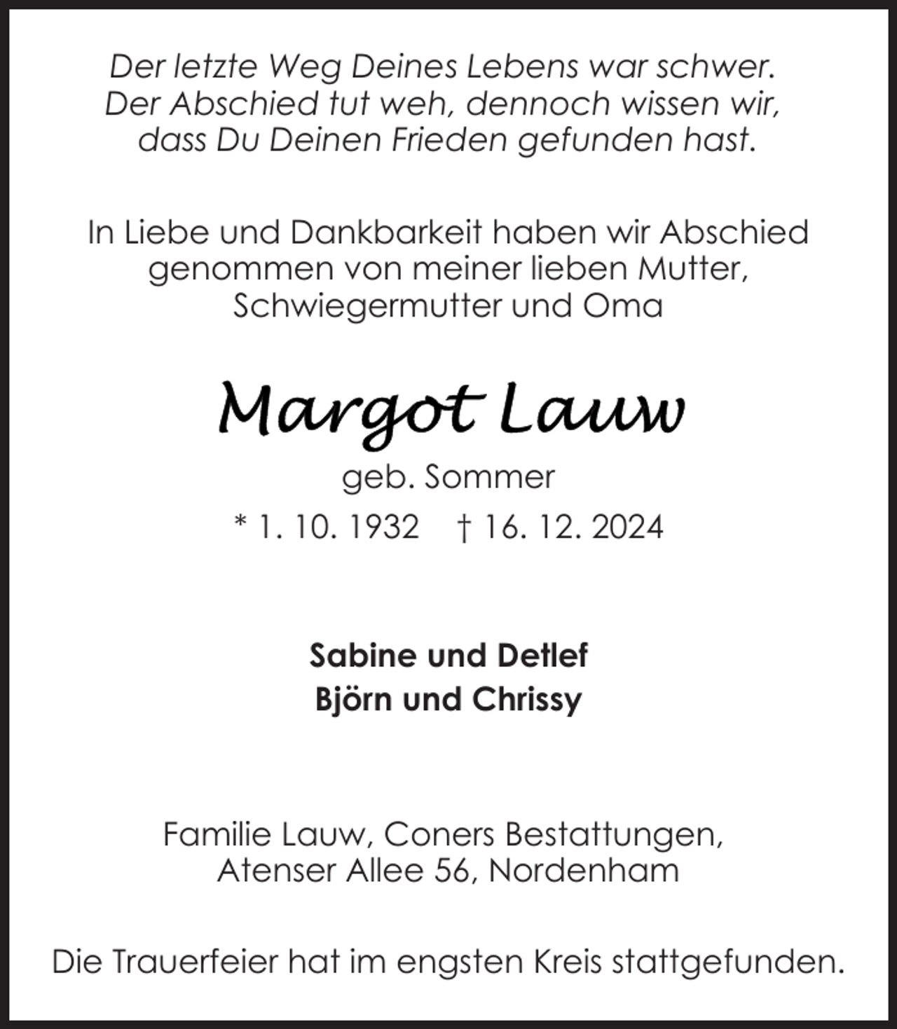 <p>Der letzte Weg Deines Lebens war schwer.<br />Der Abschied tut weh, dennoch wissen wir,<br />dass Du Deinen Frieden gefunden hast.<br />In Liebe und Dankbarkeit haben wir Abschied<br />genommen von meiner lieben Mutter,<br />Schwiegermutter und Oma</p><p>geb. Sommer<br />* 1. 10. 1932</p><p>† 16. 12. 2024</p><p>Sabine und Detlef<br />Björn und Chrissy</p><p>Familie Lauw, Coners Bestattungen,<br />Atenser Allee 56, Nordenham<br />Die Trauerfeier hat im engsten Kreis stattgefunden.</p>