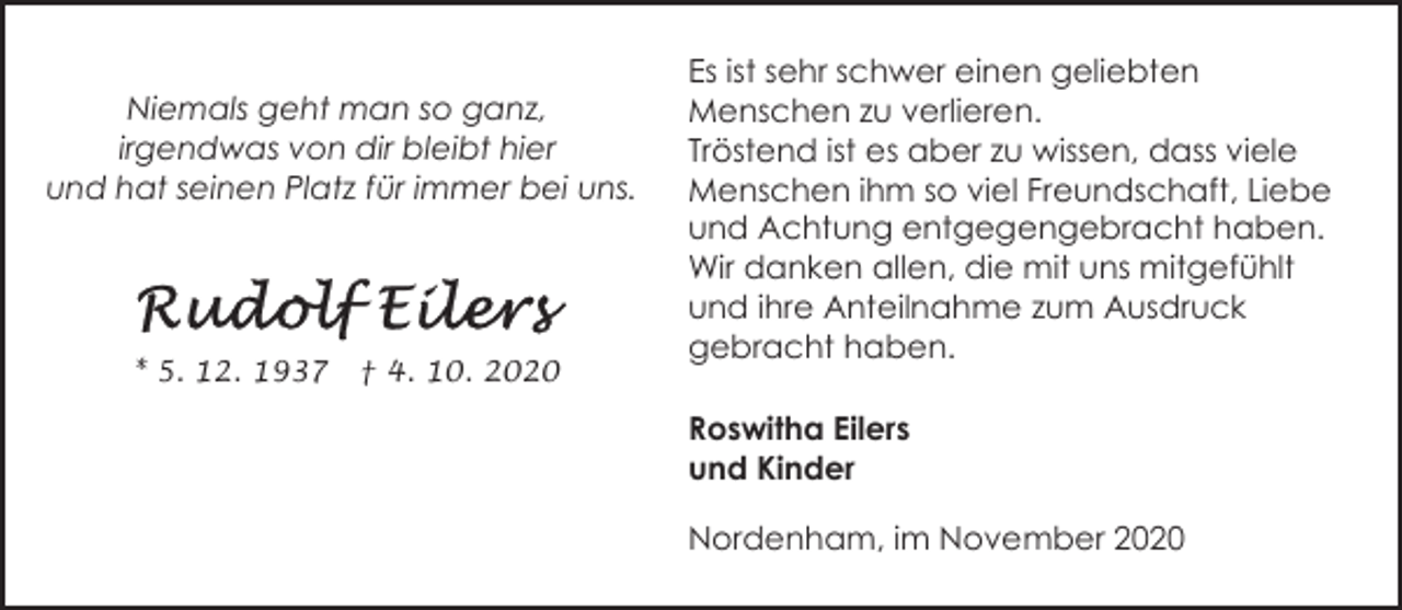 <p>Niemals geht man so ganz,<br />irgendwas von dir bleibt hier<br />und hat seinen Platz für immer bei uns.</p>
<p>* 5. 12. 1937</p>
<p>† 4. 10. 2020</p>
<p>Es ist sehr schwer einen geliebten<br />Menschen zu verlieren.<br />Tröstend ist es aber zu wissen, dass viele<br />Menschen ihm so viel Freundschaft, Liebe<br />und Achtung entgegengebracht haben.<br />Wir danken allen, die mit uns mitgefühlt<br />und ihre Anteilnahme zum Ausdruck<br />gebracht haben.<br />Roswitha Eilers<br />und Kinder<br />Nordenham, im November 2020</p>