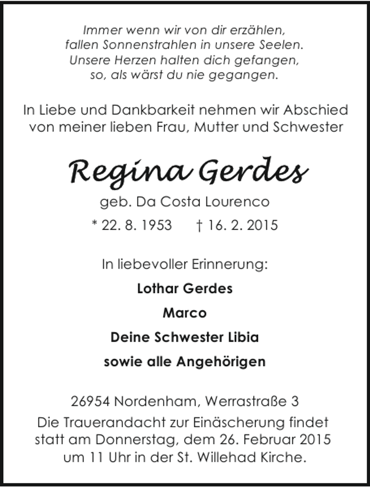 <p>Immer wenn wir von dir erzählen,<br />fallen Sonnenstrahlen in unsere Seelen.<br />Unsere Herzen halten dich gefangen,<br />so, als wärst du nie gegangen.</p>
<p>In Liebe und Dankbarkeit nehmen wir Abschied<br />von meiner lieben Frau, Mutter und Schwester</p>
<p>geb. Da Costa Lourenco<br />* 22. 8. 1953</p>
<p>† 16. 2. 2015</p>
<p>In liebevoller Erinnerung:<br />Lothar Gerdes<br />Marco<br />Deine Schwester Libia<br />sowie alle Angehörigen<br />26954 Nordenham, Werrastraße 3<br />Die Trauerandacht zur Einäscherung findet<br />statt am Donnerstag, dem 26. Februar 2015<br />um 11 Uhr in der St. Willehad Kirche.</p>