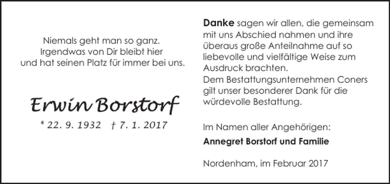 <p>Danke sagen wir allen, die gemeinsam</p><p>Niemals geht man so ganz.<br />Irgendwas von Dir bleibt hier<br />und hat seinen Platz für immer bei uns.</p><p>* 22. 9. 1932</p><p>† 7. 1. 2017</p><p>mit uns Abschied nahmen und ihre<br />überaus große Anteilnahme auf so<br />liebevolle und vielfältige Weise zum<br />Ausdruck brachten.<br />Dem Bestattungsunternehmen Coners<br />gilt unser besonderer Dank für die<br />würdevolle Bestattung.<br />Im Namen aller Angehörigen:<br />Annegret Borstorf und Familie<br />Nordenham, im Februar 2017</p>