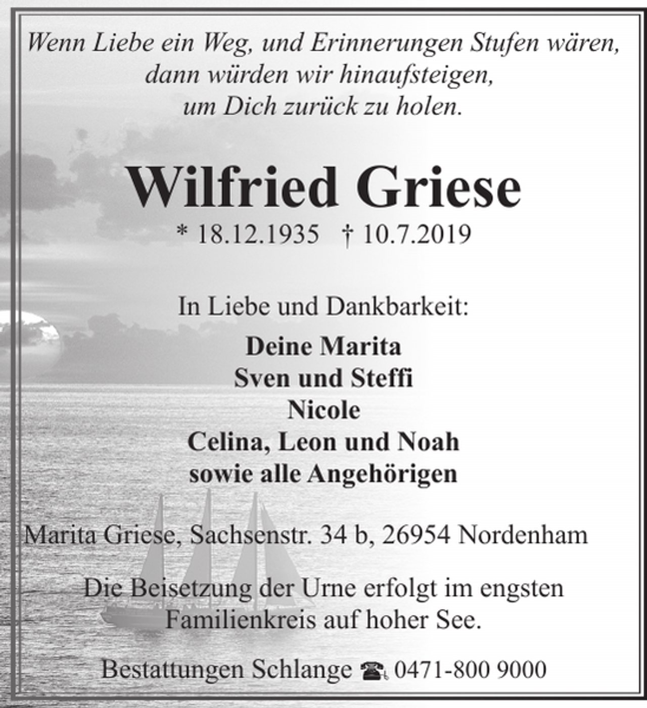 <p>Wenn Liebe ein Weg, und Erinnerungen Stufen wären,<br />dann würden wir hinaufsteigen,<br />um Dich zurück zu holen.</p><p>Wilfried Griese<br />* 18.12.1935 † 10.7.2019<br />In Liebe und Dankbarkeit:<br />Deine Marita<br />Sven und Steffi<br />Nicole<br />Celina, Leon und Noah<br />sowie alle Angehörigen<br />Marita Griese, Sachsenstr. 34 b, 26954 Nordenham<br />Die Beisetzung der Urne erfolgt im engsten<br />Familienkreis auf hoher See.<br />Bestattungen Schlange</p><p>0471-800 9000</p>