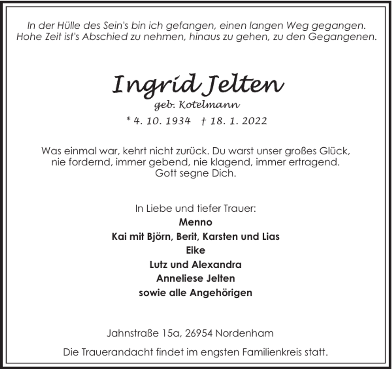 <p>In der Hülle des Sein's bin ich gefangen, einen langen Weg gegangen.<br />Hohe Zeit ist's Abschied zu nehmen, hinaus zu gehen, zu den Gegangenen.</p>
<p>geb. Kotelmann<br />* 4. 10. 1934</p>
<p>† 18. 1. 2022</p>
<p>Was einmal war, kehrt nicht zurück. Du warst unser großes Glück,<br />nie fordernd, immer gebend, nie klagend, immer ertragend.<br />Gott segne Dich.<br />In Liebe und tiefer Trauer:<br />Menno<br />Kai mit Björn, Berit, Karsten und Lias<br />Eike<br />Lutz und Alexandra<br />Anneliese Jelten<br />sowie alle Angehörigen</p>
<p>Jahnstraße 15a, 26954 Nordenham<br />Die Trauerandacht findet im engsten Familienkreis statt.</p>