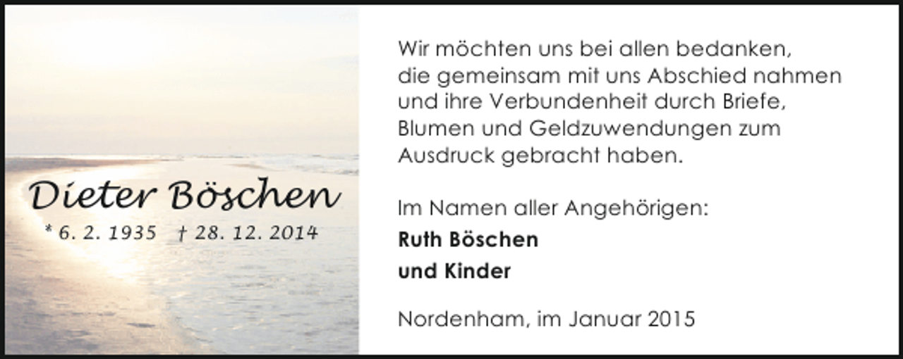 <p>Wir möchten uns bei allen bedanken,<br />die gemeinsam mit uns Abschied nahmen<br />und ihre Verbundenheit durch Briefe,<br />Blumen und Geldzuwendungen zum<br />Ausdruck gebracht haben.</p><p>Dieter Böschen<br />* 6. 2. 1935</p><p>† 28. 12. 2014</p><p>Im Namen aller Angehörigen:<br />Ruth Böschen<br />und Kinder<br />Nordenham, im Januar 2015</p>