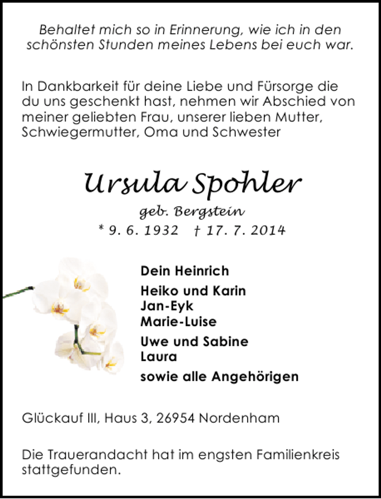<p>Behaltet mich so in Erinnerung, wie ich in den<br />schönsten Stunden meines Lebens bei euch war.<br />In Dankbarkeit für deine Liebe und Fürsorge die<br />du uns geschenkt hast, nehmen wir Abschied von<br />meiner geliebten Frau, unserer lieben Mutter,<br />Schwiegermutter, Oma und Schwester</p><p>Ursula Spohler<br />geb. Bergstein<br />* 9. 6. 1932 † 17. 7. 2014</p><p>Dein Heinrich<br />Heiko und Karin<br />Jan-Eyk<br />Marie-Luise<br />Uwe und Sabine<br />Laura<br />sowie alle Angehörigen<br />Glückauf III, Haus 3, 26954 Nordenham<br />Die Trauerandacht hat im engsten Familienkreis<br />stattgefunden.</p>