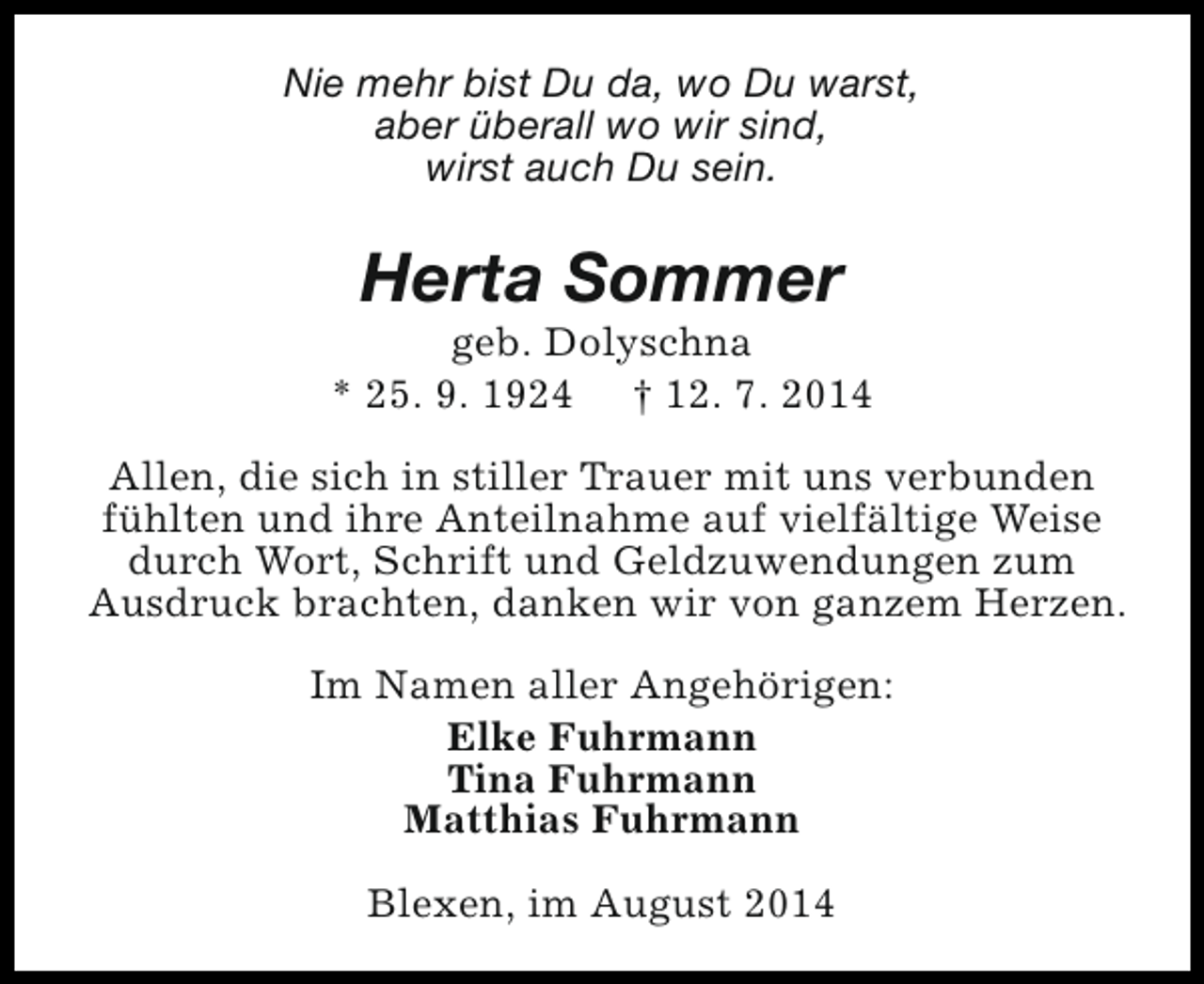 <p>Nie mehr bist Du da, wo Du warst,<br />aber überall wo wir sind,<br />wirst auch Du sein.</p><p>Herta Sommer</p><p>geb. Dolyschna<br />* 25. 9. 1924 † 12. 7. 2014<br />Allen, die sich in stiller Trauer mit uns verbunden<br />fühlten und ihre Anteilnahme auf vielfältige Weise<br />durch Wort, Schrift und Geldzuwendungen zum<br />Ausdruck brachten, danken wir von ganzem Herzen.<br />Im Namen aller Angehörigen:<br />Elke Fuhrmann<br />Tina Fuhrmann<br />Matthias Fuhrmann<br />Blexen, im August 2014</p>