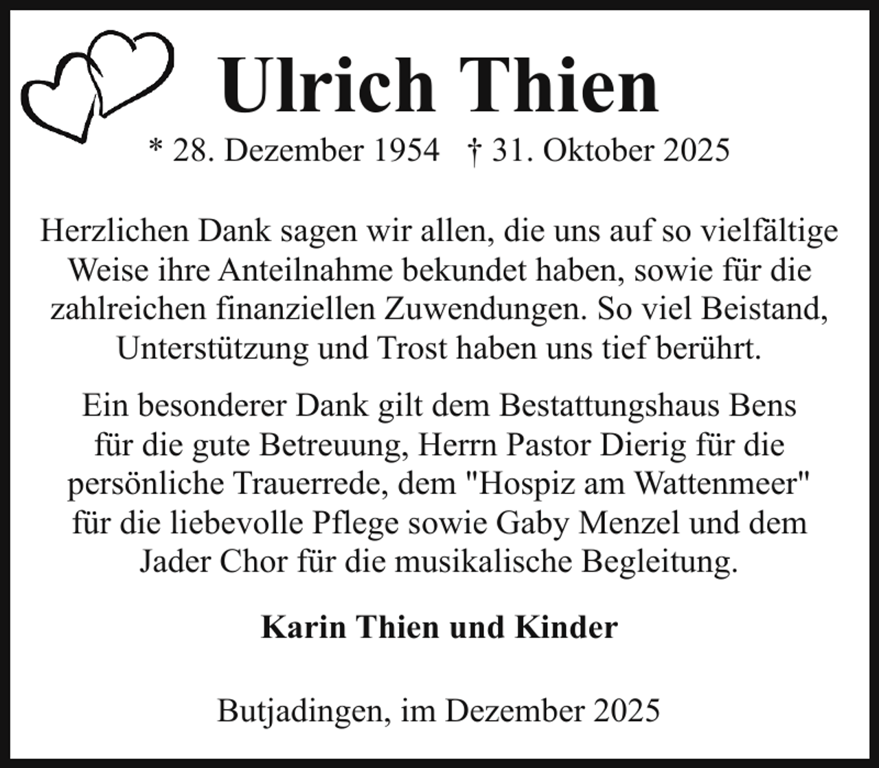 <p>Ulrich Thien</p><p>* 28. Dezember 1954 † 31. Oktober 2025<br />Herzlichen Dank sagen wir allen, die uns auf so vielfältige<br />Weise ihre Anteilnahme bekundet haben, sowie für die<br />zahlreichen finanziellen Zuwendungen. So viel Beistand,<br />Unterstützung und Trost haben uns tief berührt.<br />Ein besonderer Dank gilt dem Bestattungshaus Bens<br />für die gute Betreuung, Herrn Pastor Dierig für die<br />persönliche Trauerrede, dem "Hospiz am Wattenmeer"<br />für die liebevolle Pflege sowie Gaby Menzel und dem<br />Jader Chor für die musikalische Begleitung.<br />Karin Thien und Kinder<br />Butjadingen, im Dezember 2025</p>