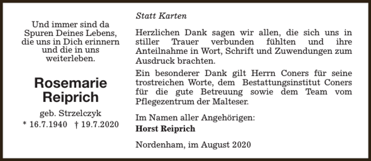 <p>Und immer sind da<br />Spuren Deines Lebens,<br />die uns in Dich erinnern<br />und die in uns<br />weiterleben.</p><p>Rosemarie<br />Reiprich<br />geb. Strzelczyk<br />* 16.7.1940 † 19.7.2020</p><p>Statt Karten<br />Herzlichen Dank sagen wir allen, die sich uns in<br />stiller Trauer verbunden fühlten und ihre<br />Anteilnahme in Wort, Schrift und Zuwendungen zum<br />Ausdruck brachten.<br />Ein besonderer Dank gilt Herrn Coners für seine<br />trostreichen Worte, dem Bestattungsinstitut Coners<br />für die gute Betreuung sowie dem Team vom<br />Pflegezentrum der Malteser.<br />Im Namen aller Angehörigen:<br />Horst Reiprich<br />Nordenham, im August 2020</p>