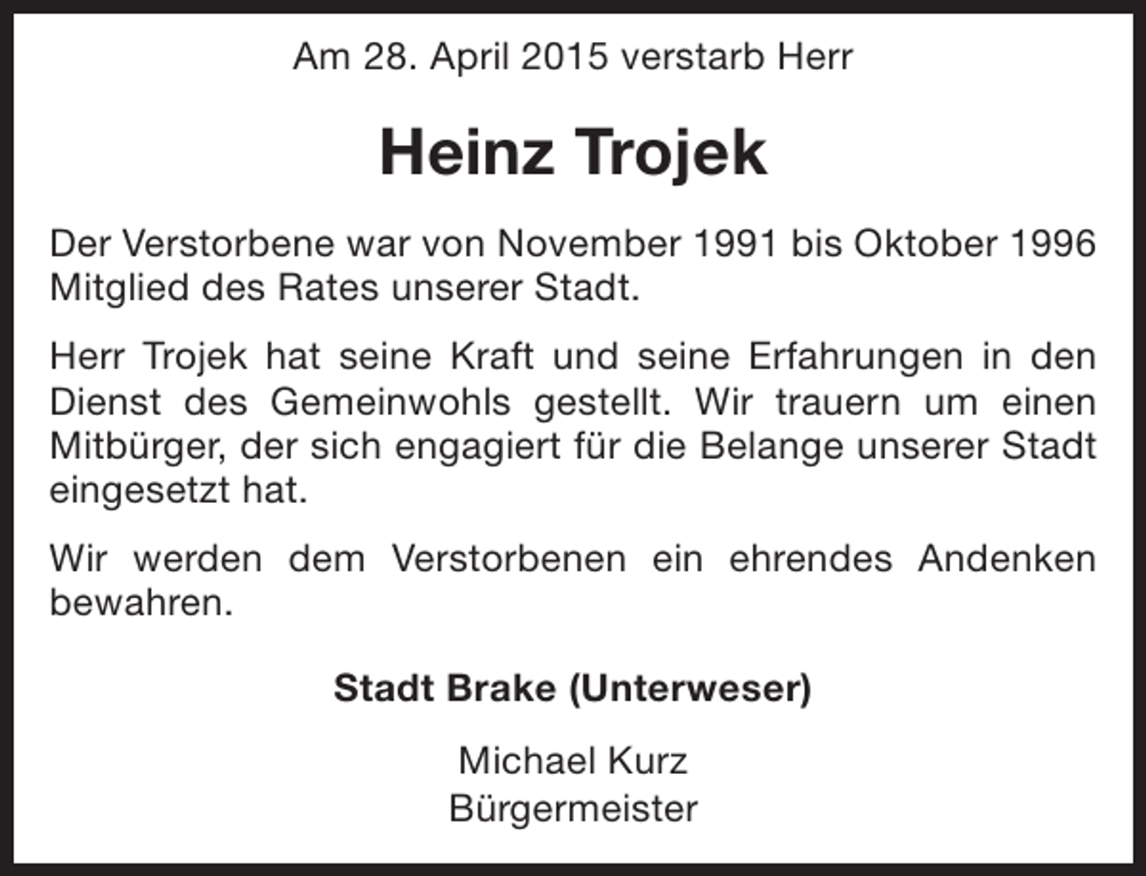 <p>Am 28. April 2015 verstarb Herr</p><p>Heinz Trojek<br />Der Verstorbene war von November 1991 bis Oktober 1996<br />Mitglied des Rates unserer Stadt.<br />Herr Trojek hat seine Kraft und seine Erfahrungen in den<br />Dienst des Gemeinwohls gestellt. Wir trauern um einen<br />Mitbürger, der sich engagiert für die Belange unserer Stadt<br />eingesetzt hat.<br />Wir werden dem Verstorbenen ein ehrendes Andenken<br />bewahren.<br />Stadt Brake (Unterweser)<br />Michael Kurz<br />Bürgermeister</p>