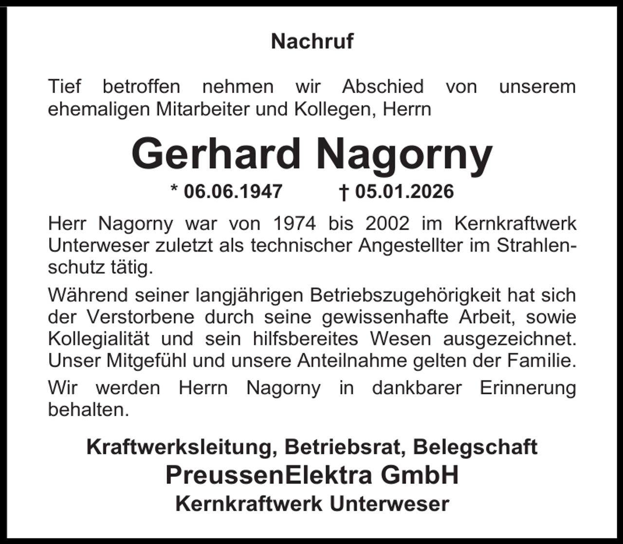 <p>Nachruf<br />Tief betroffen nehmen wir Abschied von<br />ehemaligen Mitarbeiter und Kollegen, Herrn</p><p>unserem</p><p>Gerhard Nagorny<br />* 06.06.1947</p><p>† 05.01.2026</p><p>Herr Nagorny war von 1974 bis 2002 im Kernkraftwerk<br />Unterweser zuletzt als technischer Angestellter im Strahlenschutz tätig.<br />Während seiner langjährigen Betriebszugehörigkeit hat sich<br />der Verstorbene durch seine gewissenhafte Arbeit, sowie<br />Kollegialität und sein hilfsbereites Wesen ausgezeichnet.<br />Unser Mitgefühl und unsere Anteilnahme gelten der Familie.<br />Wir werden Herrn Nagorny in dankbarer Erinnerung<br />behalten.</p><p>Kraftwerksleitung, Betriebsrat, Belegschaft</p><p>PreussenElektra GmbH<br />Kernkraftwerk Unterweser</p>