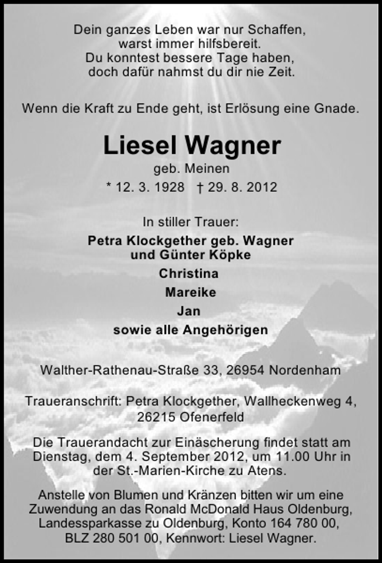 <p>Dein ganzes Leben war nur Schaffen,<br />warst immer hilfsbereit.<br />Du konntest bessere Tage haben,<br />doch dafür nahmst du dir nie Zeit.<br />Wenn die Kraft zu Ende geht, ist Erlösung eine Gnade.</p><p>Liesel Wagner<br />geb. Meinen<br />* 12. 3. 1928 † 29. 8. 2012</p><p>In stiller Trauer:<br />Petra Klockgether geb. Wagner<br />und Günter Köpke<br />Christina<br />Mareike<br />Jan<br />sowie alle Angehörigen<br />Walther-Rathenau-Straße 33, 26954 Nordenham<br />Traueranschrift: Petra Klockgether, Wallheckenweg 4,<br />26215 Ofenerfeld<br />Die Trauerandacht zur Einäscherung findet statt am<br />Dienstag, dem 4. September 2012, um 11.00 Uhr in<br />der St.-Marien-Kirche zu Atens.<br />Anstelle von Blumen und Kränzen bitten wir um eine<br />Zuwendung an das Ronald McDonald Haus Oldenburg,<br />Landessparkasse zu Oldenburg, Konto 164 780,<br />BLZ 280 501 00, Kennwort: Liesel Wagner.</p>