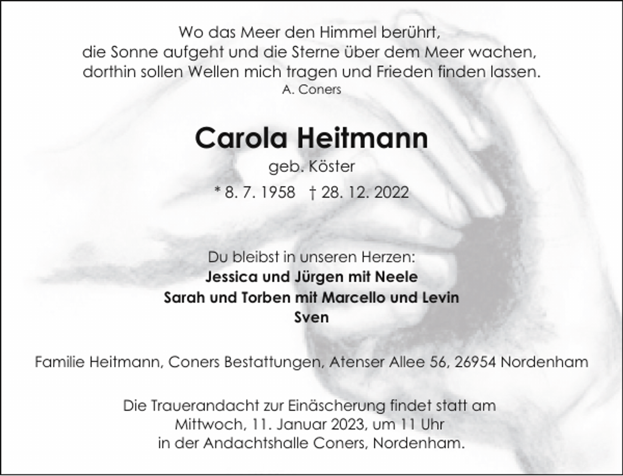 <p>Wo das Meer den Himmel berührt,<br />die Sonne aufgeht und die Sterne über dem Meer wachen,<br />dorthin sollen Wellen mich tragen und Frieden finden lassen.<br />A. Coners</p><p>Carola Heitmann<br />geb. Köster</p><p>* 8. 7. 1958 † 28. 12. 2022</p><p>Du bleibst in unseren Herzen:<br />Jessica und Jürgen mit Neele<br />Sarah und Torben mit Marcello und Levin<br />Sven<br />Familie Heitmann, Coners Bestattungen, Atenser Allee 56, 26954 Nordenham<br />Die Trauerandacht zur Einäscherung findet statt am<br />Mittwoch, 11. Januar 2023, um 11 Uhr<br />in der Andachtshalle Coners, Nordenham.</p>