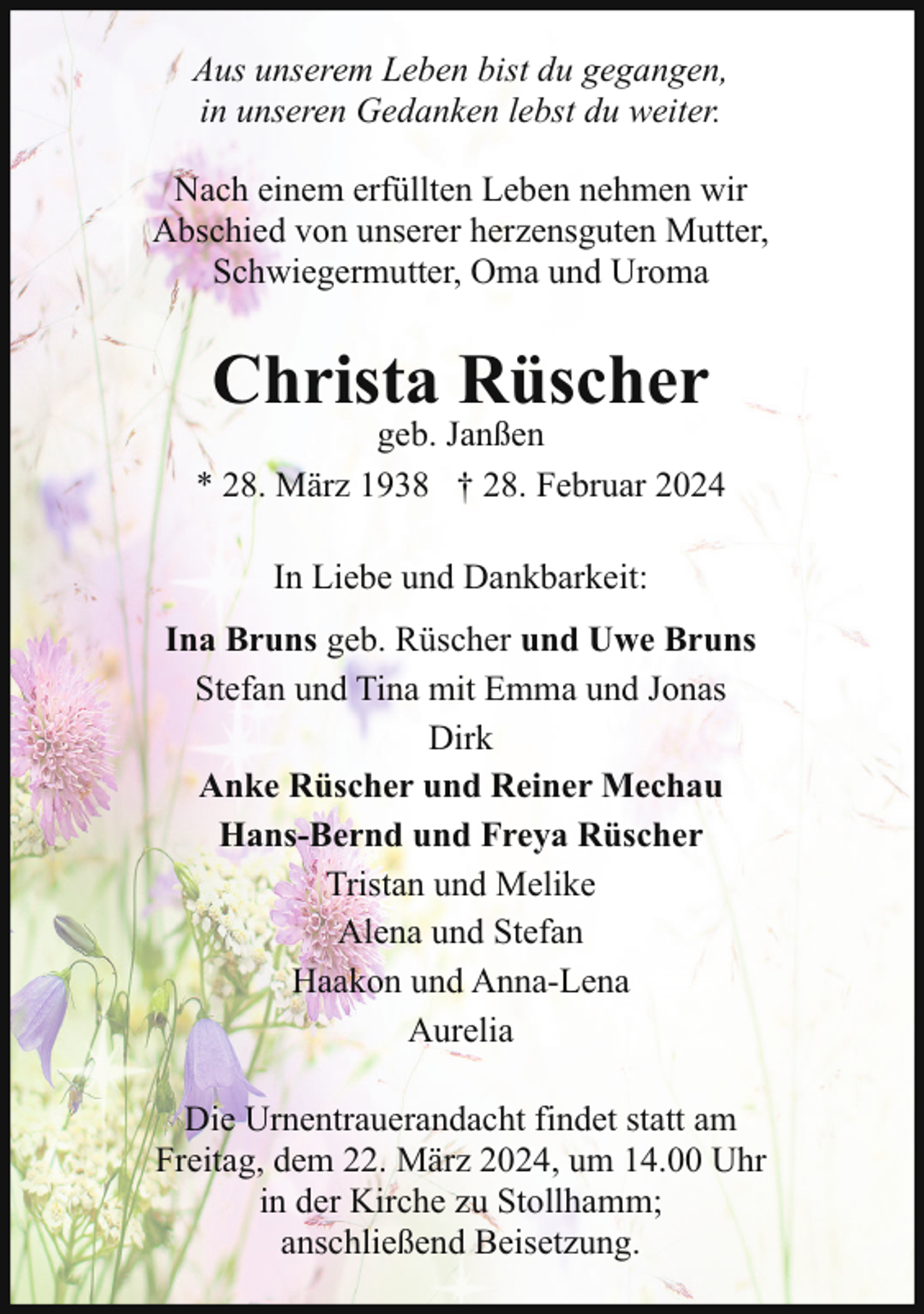 <p>Aus unserem Leben bist du gegangen,<br />in unseren Gedanken lebst du weiter.<br />Nach einem erfüllten Leben nehmen wir<br />Abschied von unserer herzensguten Mutter,<br />Schwiegermutter, Oma und Uroma</p><p>Christa Rüscher</p><p>geb. Janßen<br />* 28. März 1938 † 28. Februar 2024<br />In Liebe und Dankbarkeit:<br />Ina Bruns geb. Rüscher und Uwe Bruns<br />Stefan und Tina mit Emma und Jonas<br />Dirk<br />Anke Rüscher und Reiner Mechau<br />Hans-Bernd und Freya Rüscher<br />Tristan und Melike<br />Alena und Stefan<br />Haakon und Anna-Lena<br />Aurelia<br />Die Urnentrauerandacht findet statt am<br />Freitag, dem 22. März 2024, um 14.00 Uhr<br />in der Kirche zu Stollhamm;<br />anschließend Beisetzung.</p>