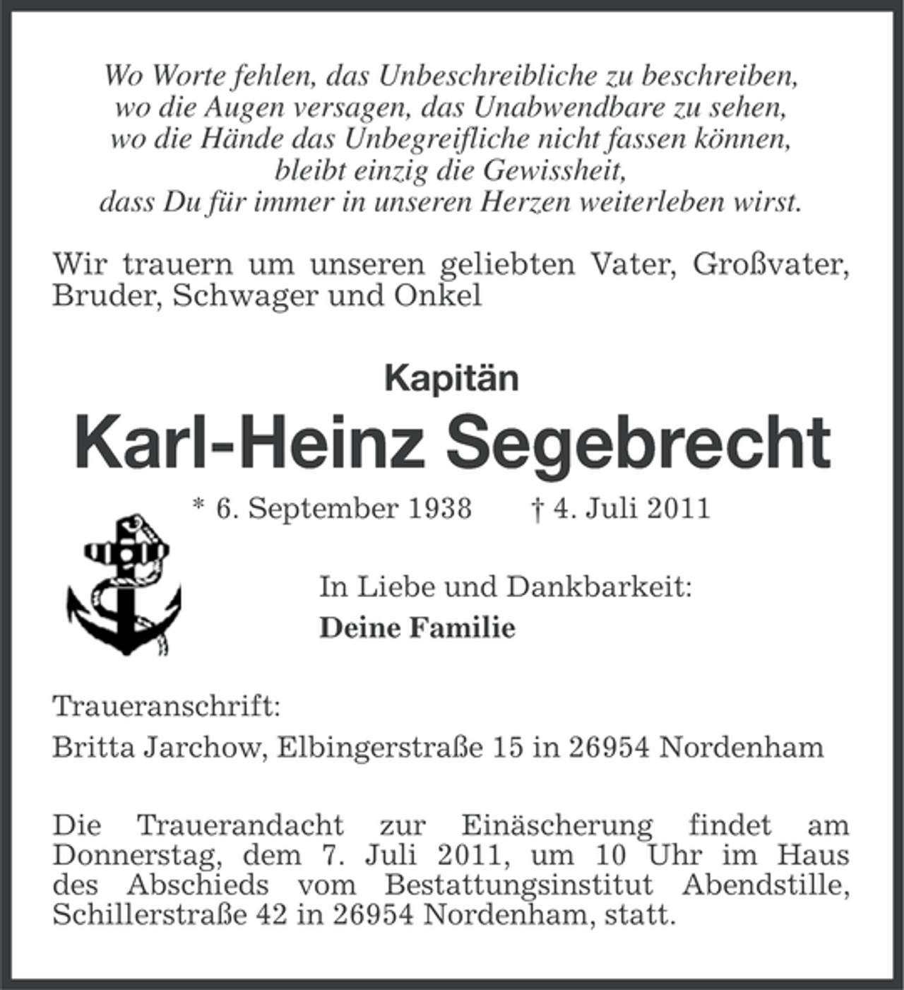 <p>Wo Worte fehlen, das Unbeschreibliche zu beschreiben,<br />wo die Augen versagen, das Unabwendbare zu sehen,<br />wo die Hände das Unbegreifliche nicht fassen können,<br />bleibt einzig die Gewissheit,<br />dass Du für immer in unseren Herzen weiterleben wirst.<br />Wir trauern um unseren geliebten Vater, Großvater,<br />Bruder, Schwager und Onkel</p><p>Kapitän</p><p>Karl-Heinz Segebrecht<br />* 6. September 1938</p><p>† 4. Juli 2011</p><p>In Liebe und Dankbarkeit:<br />Deine Familie<br />Traueranschrift:<br />Britta Jarchow, Elbingerstraße 15 in 26954 Nordenham<br />Die Trauerandacht zur Einäscherung findet am<br />Donnerstag, dem 7. Juli 2011, um 10 Uhr im Haus<br />des Abschieds vom Bestattungsinstitut Abendstille,<br />Schillerstraße 42 in 26954 Nordenham, statt.</p>