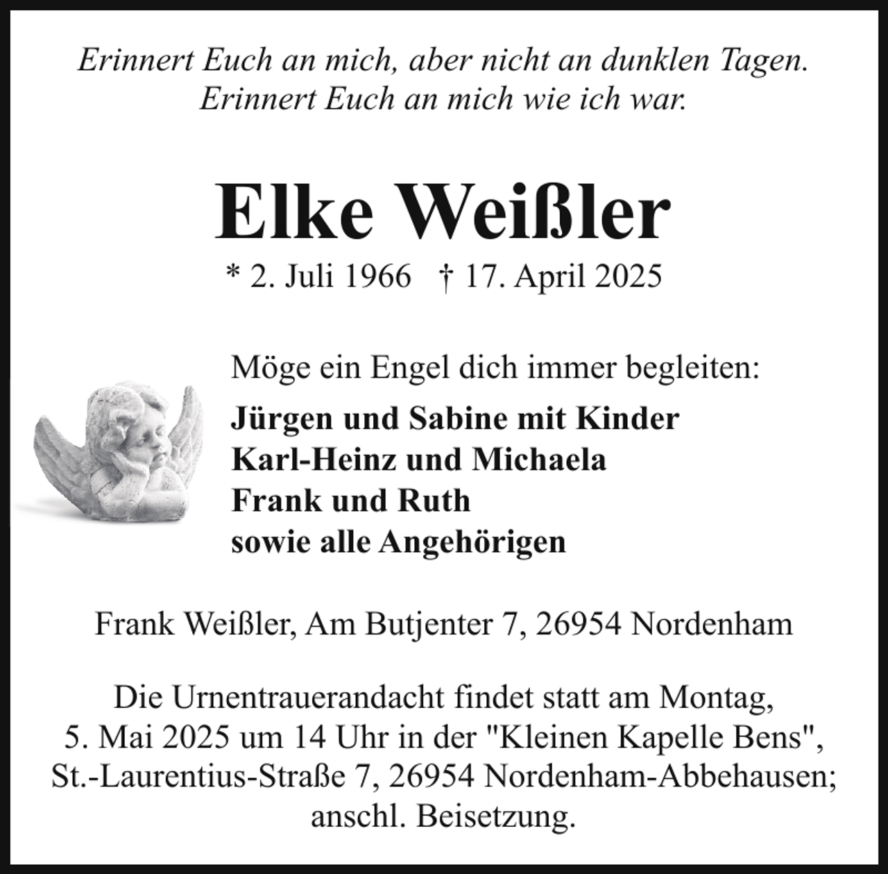<p>Erinnert Euch an mich, aber nicht an dunklen Tagen.<br />Erinnert Euch an mich wie ich war.</p><p>Elke Weißler<br />* 2. Juli 1966 † 17. April 2025</p><p>Möge ein Engel dich immer begleiten:<br />Jürgen und Sabine mit Kinder<br />Karl-Heinz und Michaela<br />Frank und Ruth<br />sowie alle Angehörigen<br />Frank Weißler, Am Butjenter 7, 26954 Nordenham<br />Die Urnentrauerandacht findet statt am Montag,<br />5. Mai 2025 um 14 Uhr in der "Kleinen Kapelle Bens",<br />St.-Laurentius-Straße 7, 26954 Nordenham-Abbehausen;<br />anschl. Beisetzung.</p>