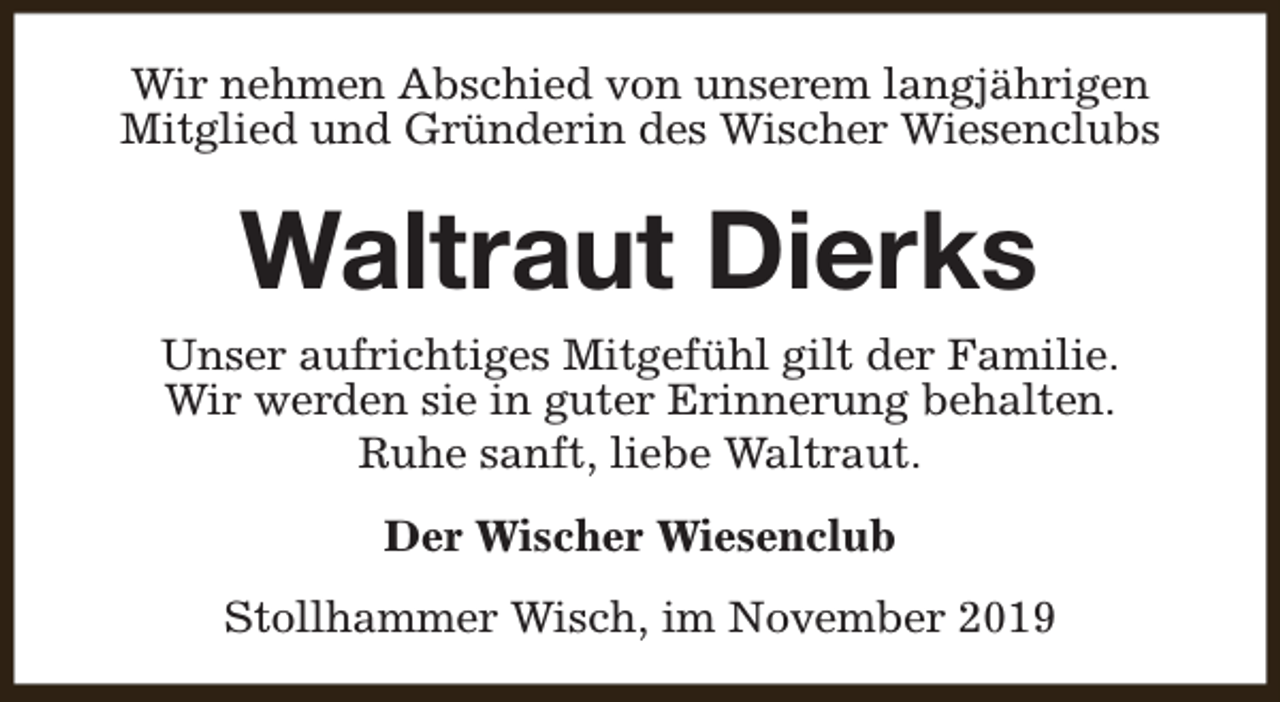 <p>Wir nehmen Abschied von unserem langjährigen<br />Mitglied und Gründerin des Wischer Wiesenclubs</p><p>Waltraut Dierks</p><p>Unser aufrichtiges Mitgefühl gilt der Familie.<br />Wir werden sie in guter Erinnerung behalten.<br />Ruhe sanft, liebe Waltraut.<br />Der Wischer Wiesenclub<br />Stollhammer Wisch, im November 2019</p>