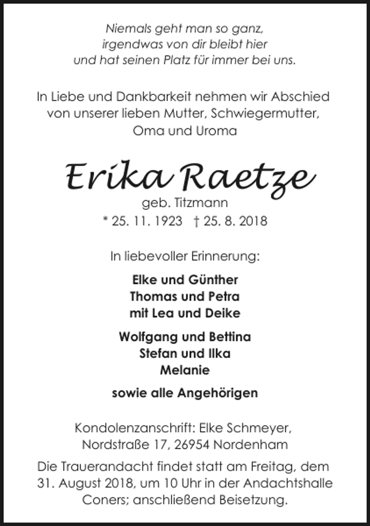 <p>Niemals geht man so ganz,<br />irgendwas von dir bleibt hier<br />und hat seinen Platz für immer bei uns.</p><p>In Liebe und Dankbarkeit nehmen wir Abschied<br />von unserer lieben Mutter, Schwiegermutter,<br />Oma und Uroma</p><p>Erika Raetze<br />geb. Titzmann<br />* 25. 11. 1923 † 25. 8. 2018<br />In liebevoller Erinnerung:<br />Elke und Günther<br />Thomas und Petra<br />mit Lea und Deike<br />Wolfgang und Bettina<br />Stefan und Ilka<br />Melanie<br />sowie alle Angehörigen<br />Kondolenzanschrift: Elke Schmeyer,<br />Nordstraße 17, 26954 Nordenham<br />Die Trauerandacht findet statt am Freitag, dem<br />31. August 2018, um 10 Uhr in der Andachtshalle<br />Coners; anschließend Beisetzung.</p>