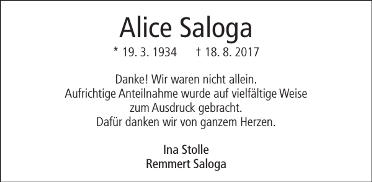 <p>Alice Saloga</p><p>* 19. 3. 1934</p><p>† 18. 8. 2017</p><p>Danke! Wir waren nicht allein.<br />Aufrichtige Anteilnahme wurde auf vielfältige Weise<br />zum Ausdruck gebracht.<br />Dafür danken wir von ganzem Herzen.<br />Ina Stolle<br />Remmert Saloga</p>