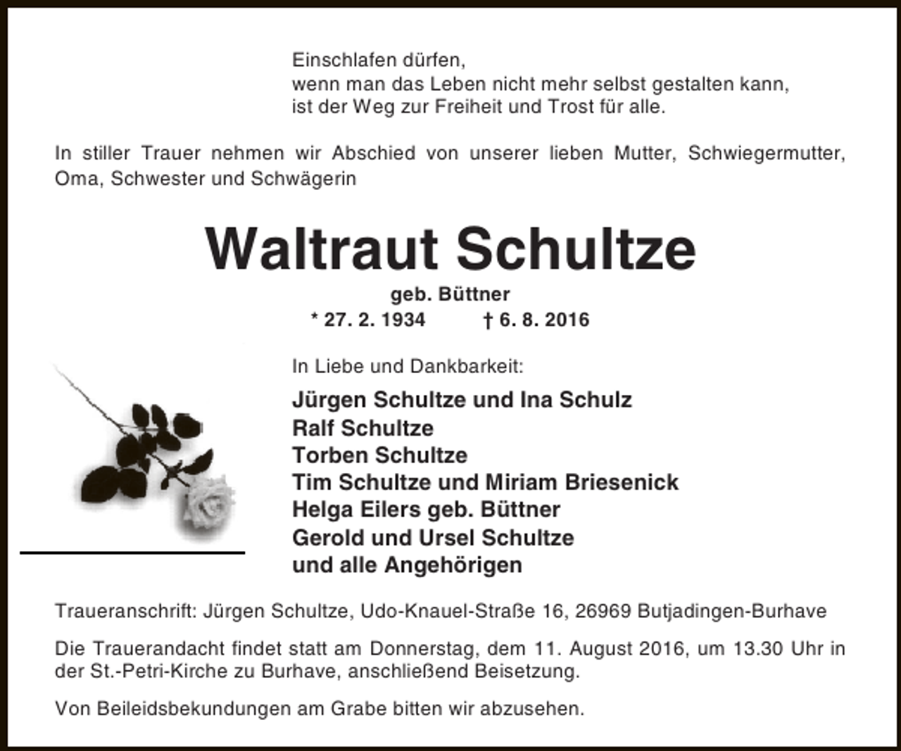 <p>Einschlafen dürfen,<br />wenn man das Leben nicht mehr selbst gestalten kann,<br />ist der Weg zur Freiheit und Trost für alle.<br />In stiller Trauer nehmen wir Abschied von unserer lieben Mutter, Schwiegermutter,<br />Oma, Schwester und Schwägerin</p><p>Waltraut Schultze<br />geb. Büttner<br />* 27. 2. 1934<br />† 6. 8. 2016</p><p>In Liebe und Dankbarkeit:</p><p>Jürgen Schultze und Ina Schulz<br />Ralf Schultze<br />Torben Schultze<br />Tim Schultze und Miriam Briesenick<br />Helga Eilers geb. Büttner<br />Gerold und Ursel Schultze<br />und alle Angehörigen<br />Traueranschrift: Jürgen Schultze, Udo-Knauel-Straße 16, 26969 Butjadingen-Burhave<br />Die Trauerandacht findet statt am Donnerstag, dem 11. August 2016, um 13.30 Uhr in<br />der St.-Petri-Kirche zu Burhave, anschließend Beisetzung.<br />Von Beileidsbekundungen am Grabe bitten wir abzusehen.</p>