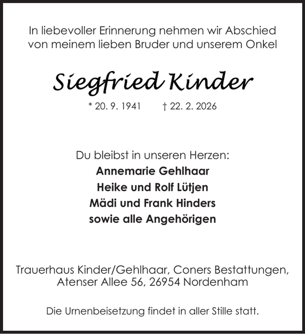 <p>In liebevoller Erinnerung nehmen wir Abschied<br />von meinem lieben Bruder und unserem Onkel</p>
<p>* 20. 9. 1941</p>
<p>† 22. 2. 2026</p>
<p>Du bleibst in unseren Herzen:<br />Annemarie Gehlhaar<br />Heike und Rolf Lütjen<br />Mädi und Frank Hinders<br />sowie alle Angehörigen</p>
<p>Trauerhaus Kinder/Gehlhaar, Coners Bestattungen,<br />Atenser Allee 56, 26954 Nordenham<br />Die Urnenbeisetzung findet in aller Stille statt.</p>