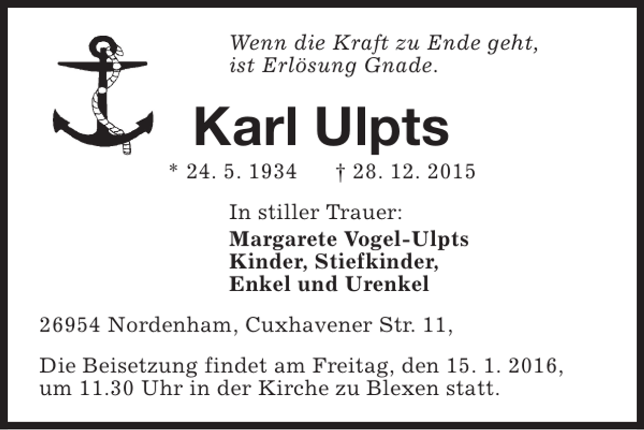 <p>Wenn die Kraft zu Ende geht,<br />ist Erlösung Gnade.</p><p>Karl Ulpts</p><p>* 24. 5. 1934</p><p>† 28. 12. 2015</p><p>In stiller Trauer:<br />Margarete Vogel-Ulpts<br />Kinder, Stiefkinder,<br />Enkel und Urenkel<br />26954 Nordenham, Cuxhavener Str. 11,<br />Die Beisetzung findet am Freitag, den 15. 1. 2016,<br />um 11.30 Uhr in der Kirche zu Blexen statt.</p>