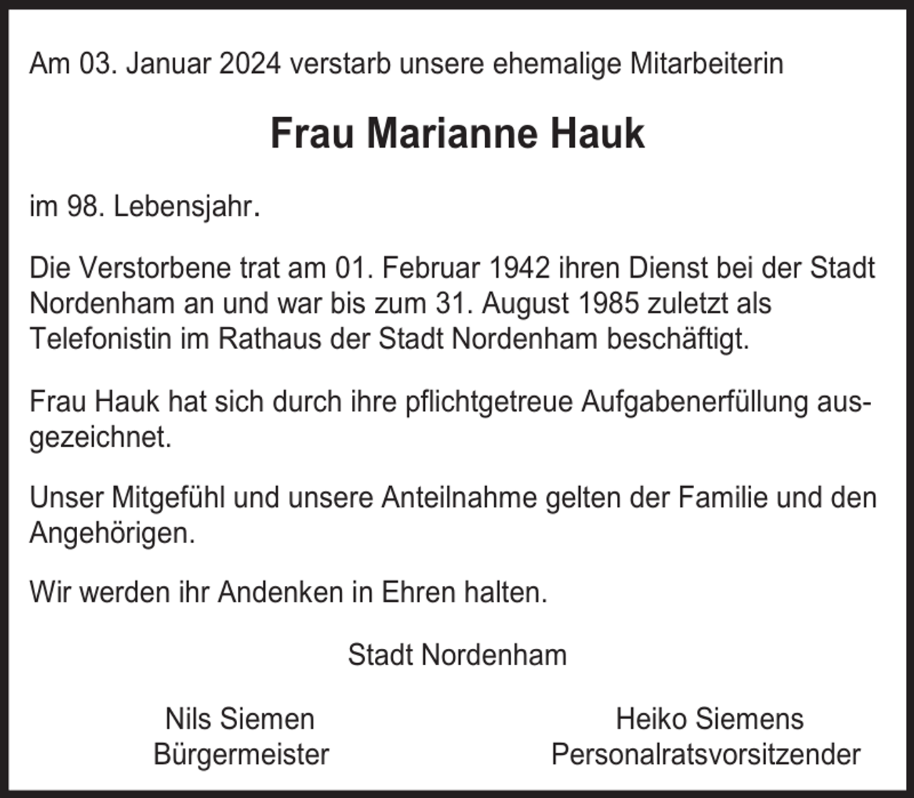 <p>Am 03. Januar 2024 verstarb unsere ehemalige Mitarbeiterin</p><p>Frau Marianne Hauk<br />im 98. Lebensjahr.<br />Die Verstorbene trat am 01. Februar 1942 ihren Dienst bei der Stadt<br />Nordenham an und war bis zum 31. August 1985 zuletzt als<br />Telefonistin im Rathaus der Stadt Nordenham beschäftigt.<br />Frau Hauk hat sich durch ihre pflichtgetreue Aufgabenerfüllung ausgezeichnet.<br />Unser Mitgefühl und unsere Anteilnahme gelten der Familie und den<br />Angehörigen.<br />Wir werden ihr Andenken in Ehren halten.<br />Stadt Nordenham<br />Nils Siemen<br />Bürgermeister</p><p>Heiko Siemens<br />Personalratsvorsitzender</p>