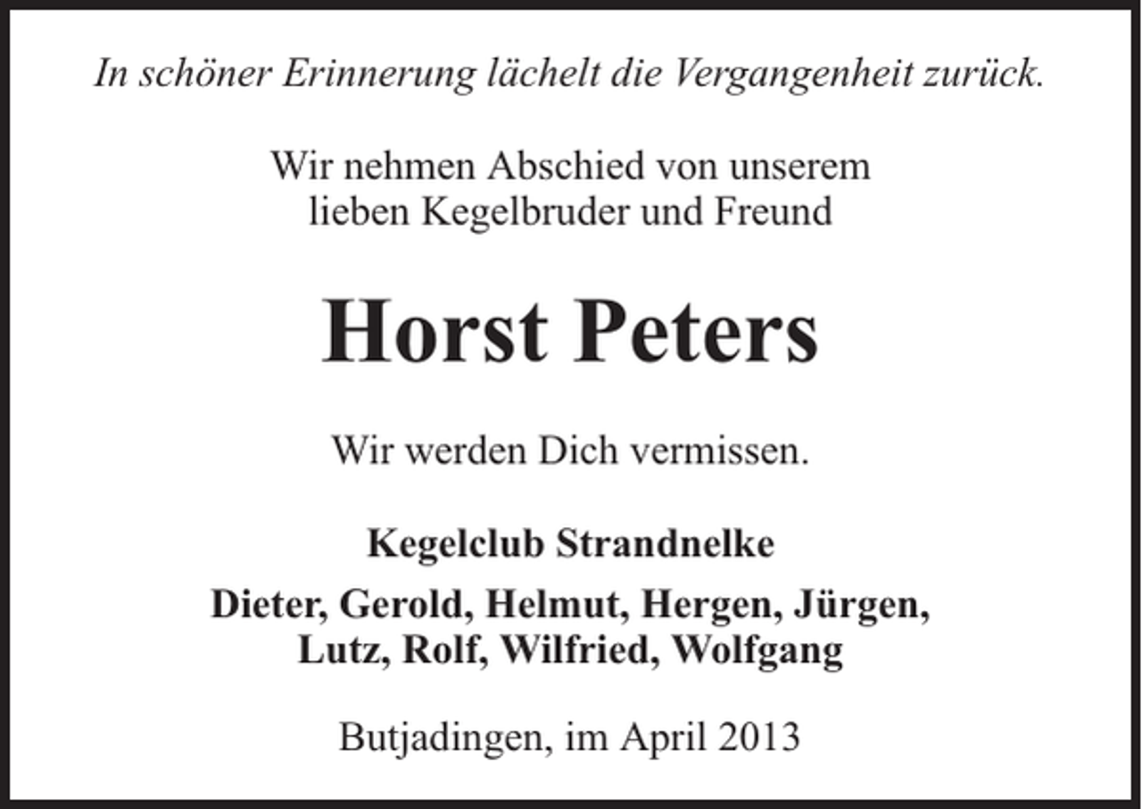 <p>In schöner Erinnerung lächelt die Vergangenheit zurück.<br />Wir nehmen Abschied von unserem<br />lieben Kegelbruder und Freund</p><p>Horst Peters<br />Wir werden Dich vermissen.<br />Kegelclub Strandnelke<br />Dieter, Gerold, Helmut, Hergen, Jürgen,<br />Lutz, Rolf, Wilfried, Wolfgang<br />Butjadingen, im April 2013</p>