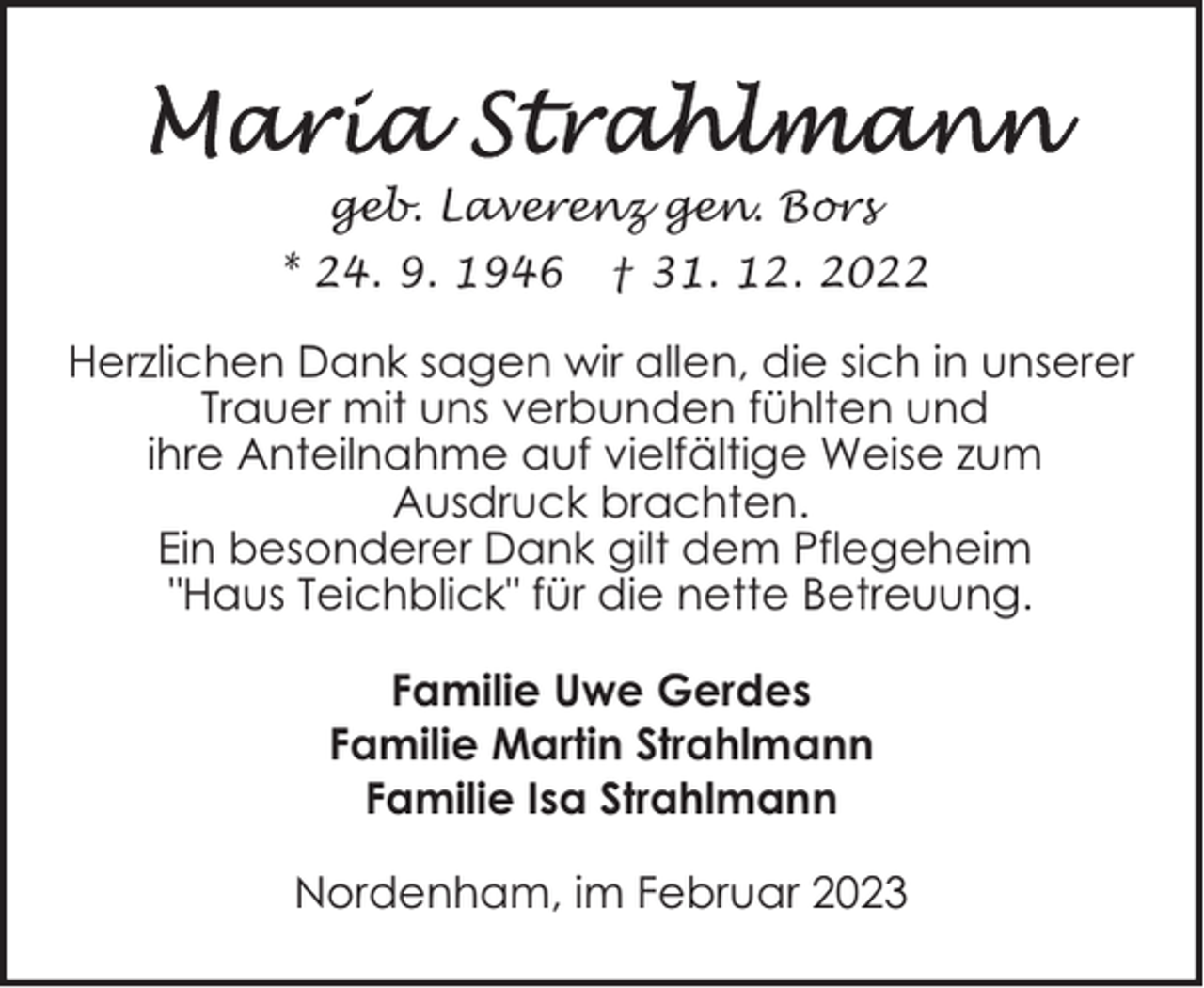 <p>geb. Laverenz gen. Bors<br />* 24. 9. 1946</p><p>† 31. 12. 2022</p><p>Herzlichen Dank sagen wir allen, die sich in unserer<br />Trauer mit uns verbunden fühlten und<br />ihre Anteilnahme auf vielfältige Weise zum<br />Ausdruck brachten.<br />Ein besonderer Dank gilt dem Pflegeheim<br />"Haus Teichblick" für die nette Betreuung.<br />Familie Uwe Gerdes<br />Familie Martin Strahlmann<br />Familie Isa Strahlmann<br />Nordenham, im Februar 2023</p>
