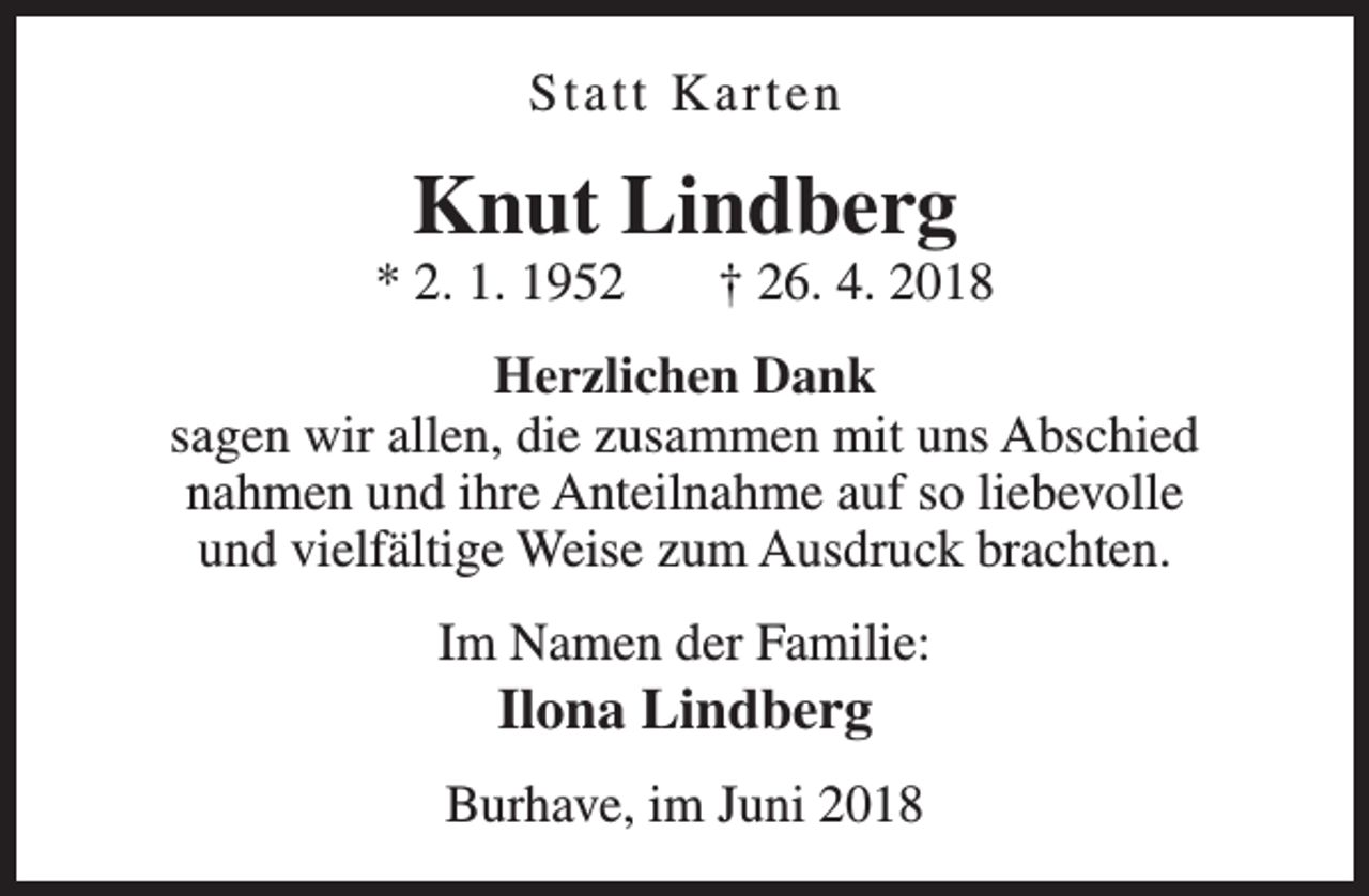 <p>Statt Karten</p><p>Knut Lindberg</p><p>* 2. 1. 1952</p><p>† 26. 4. 2018</p><p>Herzlichen Dank<br />sagen wir allen, die zusammen mit uns Abschied<br />nahmen und ihre Anteilnahme auf so liebevolle<br />und vielfältige Weise zum Ausdruck brachten.<br />Im Namen der Familie:</p><p>Ilona Lindberg</p><p>Burhave, im Juni 2018</p>