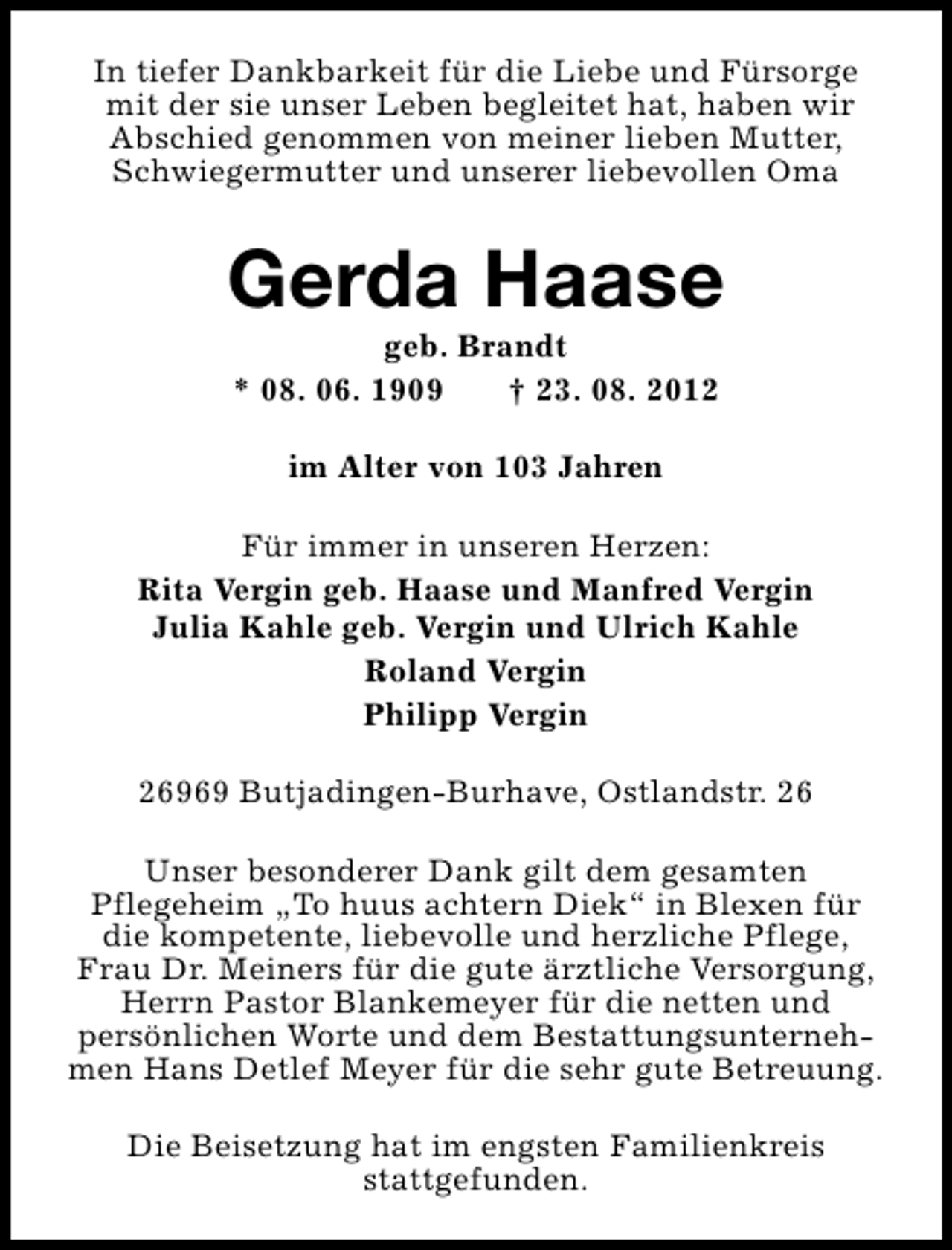 <p>In tiefer Dankbarkeit für die Liebe und Fürsorge<br />mit der sie unser Leben begleitet hat, haben wir<br />Abschied genommen von meiner lieben Mutter,<br />Schwiegermutter und unserer liebevollen Oma</p><p>Gerda Haase<br />geb. Brandt<br />* 08. 06. 1909<br />† 23. 08. 2012<br />im Alter von 103 Jahren<br />Für immer in unseren Herzen:<br />Rita Vergin geb. Haase und Manfred Vergin<br />Julia Kahle geb. Vergin und Ulrich Kahle<br />Roland Vergin<br />Philipp Vergin<br />26969 Butjadingen-Burhave, Ostlandstr. 26<br />Unser besonderer Dank gilt dem gesamten<br />Pflegeheim „To huus achtern Diek“ in Blexen für<br />die kompetente, liebevolle und herzliche Pflege,<br />Frau Dr. Meiners für die gute ärztliche Versorgung,<br />Herrn Pastor Blankemeyer für die netten und<br />persönlichen Worte und dem Bestattungsunternehmen Hans Detlef Meyer für die sehr gute Betreuung.<br />Die Beisetzung hat im engsten Familienkreis<br />stattgefunden.</p>