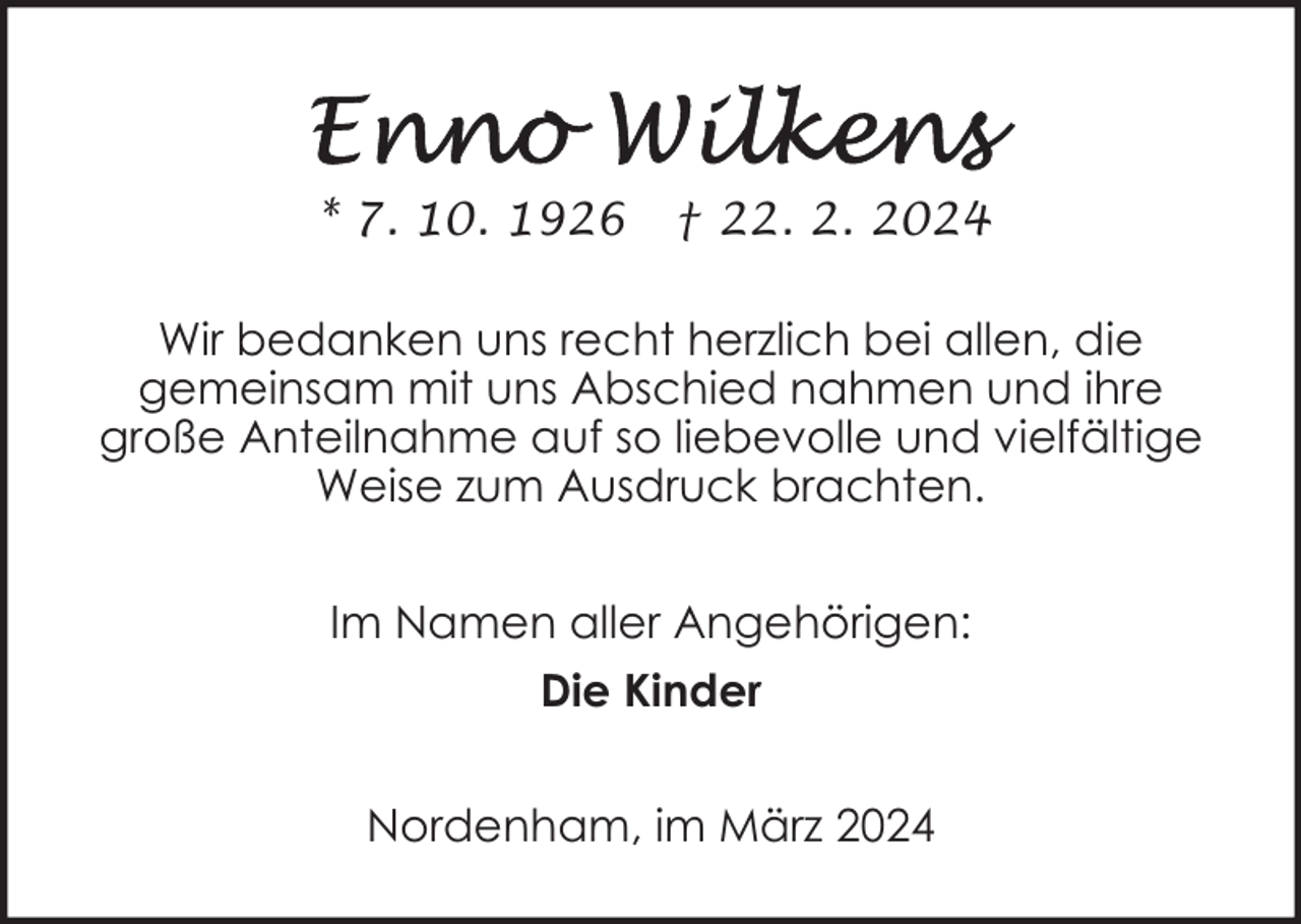 <p>* 7. 10. 1926</p><p>† 22. 2. 2024</p><p>Wir bedanken uns recht herzlich bei allen, die<br />gemeinsam mit uns Abschied nahmen und ihre<br />große Anteilnahme auf so liebevolle und vielfältige<br />Weise zum Ausdruck brachten.<br />Im Namen aller Angehörigen:<br />Die Kinder<br />Nordenham, im März 2024</p>