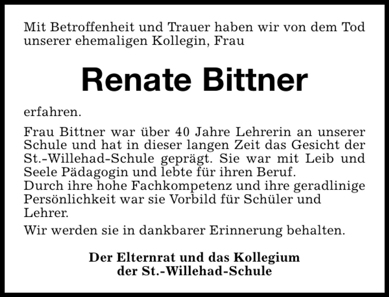 <p>Mit Betroffenheit und Trauer haben wir von dem Tod<br />unserer ehemaligen Kollegin, Frau</p><p>Renate Bittner<br />erfahren.<br />Frau Bittner war über 40 Jahre Lehrerin an unserer<br />Schule und hat in dieser langen Zeit das Gesicht der<br />St.-Willehad-Schule geprägt. Sie war mit Leib und<br />Seele Pädagogin und lebte für ihren Beruf.<br />Durch ihre hohe Fachkompetenz und ihre geradlinige<br />Persönlichkeit war sie Vorbild für Schüler und<br />Lehrer.<br />Wir werden sie in dankbarer Erinnerung behalten.<br />Der Elternrat und das Kollegium<br />der St.-Willehad-Schule</p>