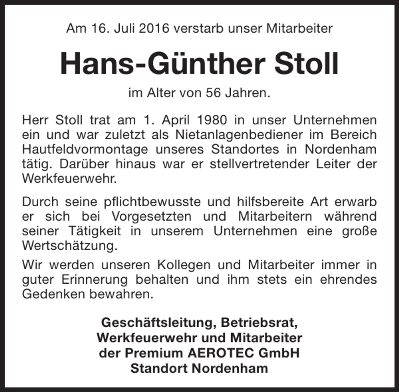 <p>Am 16. Juli 2016 verstarb unser Mitarbeiter</p><p>Hans-Günther Stoll<br />im Alter von 56 Jahren.</p><p>Herr Stoll trat am 1. April 1980 in unser Unternehmen<br />ein und war zuletzt als Nietanlagenbediener im Bereich<br />Hautfeldvormontage unseres Standortes in Nordenham<br />tätig. Darüber hinaus war er stellvertretender Leiter der<br />Werkfeuerwehr.<br />Durch seine pflichtbewusste und hilfsbereite Art erwarb<br />er sich bei Vorgesetzten und Mitarbeitern während<br />seiner Tätigkeit in unserem Unternehmen eine große<br />Wertschätzung.<br />Wir werden unseren Kollegen und Mitarbeiter immer in<br />guter Erinnerung behalten und ihm stets ein ehrendes<br />Gedenken bewahren.<br />Geschäftsleitung, Betriebsrat,<br />Werkfeuerwehr und Mitarbeiter<br />der Premium AEROTEC GmbH<br />Standort Nordenham</p>